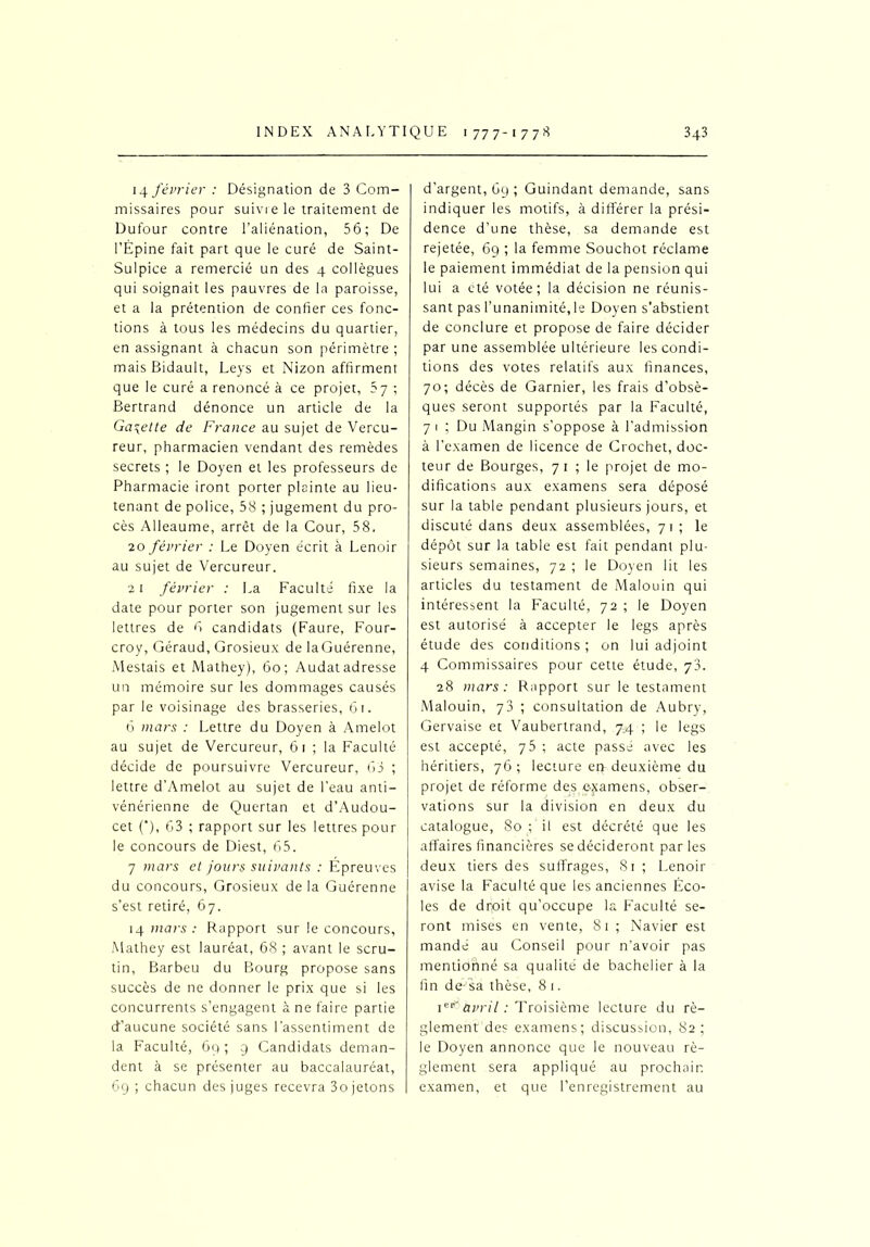 14 février : Désignation de 3 Com- missaires pour suivre le traitement de Dufour contre l’aliénation, 56; De l’Épine fait part que le curé de Saint- Sulpice a remercié un des 4 collègues qui soignait les pauvres de la paroisse, et a la prétention de confier ces fonc- tions à tous les médecins du quartier, en assignant à chacun son périmètre ; mais Bidault, Leys et Nizon affirment que le curé a renoncé à ce projet, 5 7 ; Bertrand dénonce un article de la Galette de France au sujet de Vercu- reur, pharmacien vendant des remèdes secrets ; le Doyen et les professeurs de Pharmacie iront porter plainte au lieu- tenant de police, 58 ; jugement du pro- cès Alleaume, arrêt de la Cour, 58. 20 février : Le Doyen écrit à Lenoir au sujet de Vercureur. 21 février : La Faculté fixe la date pour porter son jugement sur les lettres de 6 candidats (Faure, Four- croy, Géraud, Grosieux de laGuérenne, Mestais et Mathey), 60; Audat adresse un mémoire sur les dommages causés par le voisinage des brasseries, 61. 6 mars : Lettre du Doyen à Amelot au sujet de Vercureur, 61 ; la Faculté décide de poursuivre Vercureur, 63 ; lettre d’Amelot au sujet de l’eau anti- vénérienne de Quertan et d’Audou- cet ('), 63 ; rapport sur les lettres pour le concours de Diest, 65. 7 mars et jours suivants : Épreuves du concours, Grosieux delà Guérenne s’est retiré, 67. 14 mars : Rapport sur le concours, Mathey est lauréat, 68 ; avant le scru- tin, Barbeu du Bourg propose sans succès de ne donner le prix que si les concurrents s’engagent à ne faire partie d’aucune société sans l’assentiment de la Faculté, 69 ; 9 Candidats deman- dent à se présenter au baccalauréat, 69 ; chacun des juges recevra 3o jetons d’argent, 69 ; Guindant demande, sans indiquer les motifs, à différer la prési- dence d’une thèse, sa demande est rejetée, 69 ; la femme Souchot réclame le paiement immédiat de la pension qui lui a été votée; la décision ne réunis- sant pas l’unanimité, le Doyen s'abstient de conclure et propose de faire décider par une assemblée ultérieure les condi- tions des votes relatifs aux finances, 70; décès de Garnier, les frais d’obsè- ques seront supportés par la Faculté, 7 1 ; Du Mangin s’oppose à l’admission à l’examen de licence de Crochet, doc- teur de Bourges, 71 ; le projet de mo- difications aux examens sera déposé sur la table pendant plusieurs jours, et discuté dans deux assemblées, 71; le dépôt sur la table est fait pendant plu- sieurs semaines, 72 ; le Doyen lit les articles du testament de Malouin qui intéressent la Faculté, 72 ; le Doyen est autorisé à accepter le legs après étude des conditions ; on lui adjoint 4 Commissaires pour cette étude, 73. 28 mars : Rapport sur le testament Malouin, 73 ; consultation de Aubry, Gervaise et Vaubertrand, 74 ; le legs est accepté, 75 ; acte passé avec les héritiers, 76 ; lecture er> deuxième du projet de réforme des examens, obser- vations sur la division en deux du catalogue, 80 ; il est décrété que les affaires financières se décideront parles deux tiers des suffrages, 81 ; Lenoir avise la Faculté que les anciennes Éco- les de dr,oit qu’occupe la Faculté se- ront mises en vente, 81 ; Navier est mandé au Conseil pour 11’avoir pas mentidilné sa qualité de bachelier à la fin de-sa thèse, 8 1. Ier’ avril : Troisième lecture du ré- glementées examens; discussion, 82; le Doyen annonce que le nouveau rè- glement sera appliqué au prochain examen, et que l’enregistrement au