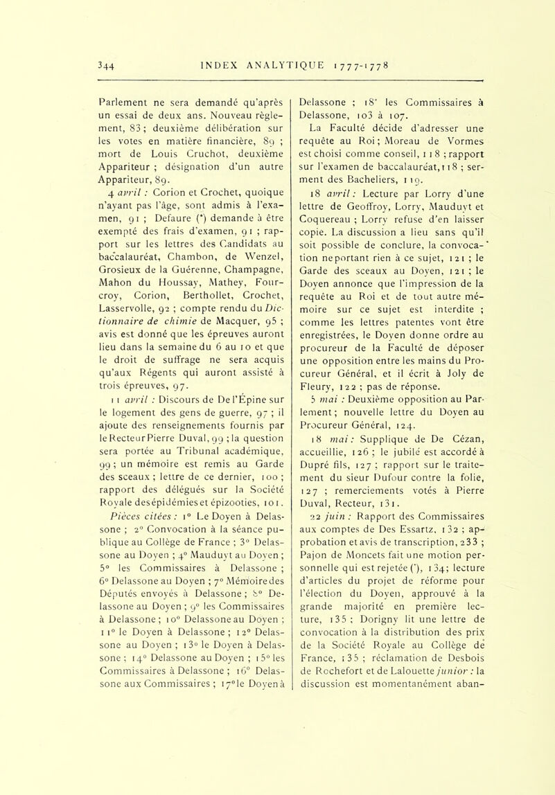 Parlement ne sera demandé qu’après un essai de deux ans. Nouveau règle- ment, 83; deuxième délibération sur les votes en matière financière, 89 ; mort de Louis Cruchot, deuxième Appariteur ; désignation d’un autre Appariteur, 89. 4 avril : Corion et Crochet, quoique n’ayant pas l’âge, sont admis à l’exa- men, 91 ; Defaure (*) demande à être exempté des frais d’examen, 91 ; rap- port sur les lettres des Candidats au baccalauréat, Chambon, de Wenzel, Grosieux de la Guérenne, Champagne, Mahon du Houssay, Mathey, Four- croy, Corion, Berthollet, Crochet, Lasservolle, 92 ; compte rendu du Dic- tionnaire de chimie de Macquer, p5 ; avis est donné que les épreuves auront lieu dans la semaine du 6 au 10 et que le droit de suffrage ne sera acquis qu’aux Régents qui auront assisté à trois épreuves, 97. 1 1 avril : Discours de De l’Épine sur le logement des gens de guerre, 97 ; il ajoute des renseignements fournis par le RecteurPierre Duval, 99 ; la question sera portée au Tribunal académique, 99 ; un mémoire est remis au Garde des sceaux ; lettre de ce dernier, 100 ; rapport des délégués sur la Société Royale desépidémieset épizooties, roi. Pièces citées: r° Le Doyen à Delas- sone ; 20 Convocation à la séance pu- blique au Collège de France ; 3° Delas- sone au Doyen ; 40 Mauduyt au Doyen ; 5° les Commissaires à Delassone ; 6° Delassone au Doyen ; 70 Mémoire des Députés envoyés à Delassone ; 8° De- lassone au Doyen ; 90 les Commissaires à Delassone; io° Delassone au Doyen ; 1 i° le Doyen à Delassone ; 120 Delas- sone au Doyen ; 1 3° le Doyen à Delas- sone ; 140 Delassone au Doyen ; 1 5° les Commissaires à Delassone ; 160 Delas- sone aux Commissaires ; i7°le Doyen à Delassone ; 18° les Commissaires à Delassone, io3 à 107. La Faculté décide d'adresser une requête au Roi; Moreau de Vormes est choisi comme conseil, 1 1 8 ; rapport sur l’examen de baccalauréat, 118 ; ser- ment des Bacheliers, 1 19. 18 avril: Lecture par Lorry d’une lettre de Geoffroy, Lorry, Mauduyt et Coquereau ; Lorry refuse d’en laisser copie. La discussion a lieu sans qu’il soit possible de conclure, la convoca- tion neportant rien à ce sujet, 121 ; le Garde des sceaux au Doyen, 121 ; le Doyen annonce que l’impression de la requête au Roi et de tout autre mé- moire sur ce sujet est interdite ; comme les lettres patentes vont être enregistrées, le Doyen donne ordre au procureur de la Faculté de déposer une opposition entre les mains du Pro- cureur Général, et il écrit à Joly de Fleury, 122 ; pas de réponse. 5 mai : Deuxième opposition au Par- lement ; nouvelle lettre du Doyen au Procureur Général, 124. 18 mai: Supplique de De Cézan, accueillie, 126; le jubilé est accordé à Dupré fils, 127 ; rapport sur le traite- ment du sieur Dufour contre la folie, 127 ; remerciements votés à Pierre Duval, Recteur, 1 3 1. 22 juin : Rapport des Commissaires aux comptes de Des Essartz, 1 32 ; ap- probation etavis de transcription, 233 ; Pajon de Moncets fait une motion per- sonnelle qui est rejetée (’), 134; lecture d’articles du projet de réforme pour l’élection du Doyen, approuvé à la grande majorité en première lec- ture, 1 35 ; Dorigny lit une lettre de convocation à la distribution des prix de la Société Royale au Collège de France, 1 35 ; réclamation de Desbois de Rcchefort et de Lalouette junior : la discussion est momentanément aban-