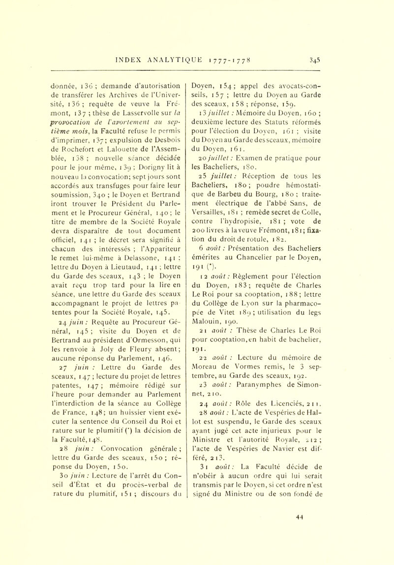 donnée, 1 3G ; demande d’autorisation de transférer les Archives de l’Univer- sité, 1 36 ; requête de veuve la Fré- mont, 1 37 ; thèse de Lasservolle sur la provocation de iavortement au sep- tième mois, la Faculté refuse le permis d’imprimer, 137; expulsion de Desbois de Rochefort et Lalouette de l’Assem- blée, 138 ; nouvelle séance décidée pour le jour même, 1 3y ; Dorigny lit à nouveau la convocation; sept jours sont accordés aux transfuges pour faire leur soumission, 3qo ; le Doyen et Bertrand iront trouver le Président du Parle- ment et le Procureur Général, 140; le titre de membre de la Société Royale devra disparaître de tout document officiel, 141 ; le décret sera signifié à chacun des intéressés ; l’Appariteur le remet lui-même à Delassone, 141 ; lettre du Doyen à Lieutaud, 141 ; lettre du Garde des sceaux, 143 ; le Doyen avait reçu trop tard pour la lire en séance, une lettre du Garde des sceaux accompagnant le projet de lettres pa tentes pour la Société Royale, 145. 24 juin : Requête au Procureur Gé- néral, iq5 ; visite du Doyen et de Bertrand au président d'Ormesson, qui les renvoie à Joly de Fleury absent; aucune réponse du Parlement, 146. 27 juin : Lettre du Garde des sceaux, 1 47 ; lecture du projet de lettres patentes, 147 ; mémoire rédigé sur l’heure pour demander au Parlement l’interdiction de la séance au Collège de France, 148; un huissier vient exé- cuter la sentence du Conseil du Roi et rature sur le plumitif (') la décision de la Faculté, 148. 28 juin: Convocation générale; lettre du Garde des sceaux, 1 5o ; ré- ponse du Doyen, 1 5o. 3o juin: Lecture de l’arrêt du Con- seil d’État et du procès-verbal de rature du plumitif, 1 5 1 ; discours du Doyen, 15q ; appel des avocats-con- seils, 1 57 ; lettre du Doyen au Garde des sceaux, 1 58 ; réponse, 159. 1 3 juillet : Mémoire du Doyen, 160 ; deuxième lecture des Statuts réformés pour l’élection du Doyen, 161 ; visite du Doyen au Garde des sceaux, mémoire du Doyen, 1 6 1. 20 juillet : Examen de pratique pour les Bacheliers, 1S0. 25 juillet: Réception de tous les Bacheliers, 180; poudre hémostati- que de Barbeu du Bourg, 180 ; traite- ment électrique de l’abbé Sans, de Versailles, 181 ; remède secret de Colle, contre l’hydropisie, 181 ; vote de 200 livres à laveuve Frémont, 181; fixa- tion du droit de rotule, 182. 6 août : Présentation des Bacheliers émérites au Chancelier par le Doyen, 19 1 O- 1 2 août : Règlement pour l’élection du Doyen, 183 ; requête de Charles Le Roi pour sa cooptation, 1 88 ; lettre du Collège de Lyon sur la pharmaco- pée de Vitet 189 ; utilisation du legs Malouin, 190. 2 1 août : Thèse de Charles Le Roi pour cooptation,en habit de bachelier, 191. 22 août : Lecture du mémoire de Moreau de Vormes remis, le 3 sep- tembre, au Garde des sceaux, 192. 23 août: Paranymphes de Simon- net, 2 10. 24 août: Rôle des Licenciés, 2 1 1. 28 août : L'acte de Vespéries de Hal- lot est suspendu, le Garde des sceaux ayant jugé cet acte injurieux pour le Ministre et l’autorité Royale, 212; l’acte de Vespéries de Navier est dif- féré, 2 1 3. 3i août: La Faculté décide de n’obéir à aucun ordre qui lui serait transmis par le Doyen, si cet ordre n’est signé du Ministre ou de son fondé de 44