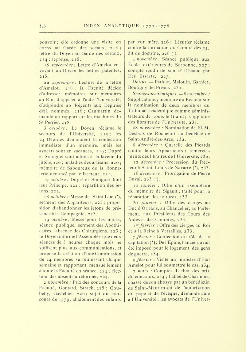 pouvoir ; elle ordonne une visite en corps au Garde des sceaux, 213 ; lettre du Doyen au Garde des sceaux, 214 ; réponse, 2 1 5. 18 septembre : Lettre d’Amelot en- voyant au Doyen les lettres patentes, 2 i5. 22 septembre : Lecture de la lettre d’Amelot, 218; la Faculté décide d’adresser mémoires sur mémoires au Roi, d'appeler à l’aide l’Université, d’adjoindre 20 Régents aux Députés déjà nommés, 218; Caumartin de- mande un rapport sur les machines du Sr Perrier, 218. 3 octobre : Le Doyen réclame le secours de l’Université, 210; les 24 Députés demandent la confection immédiate d’un mémoire, mais les avocats sont en vacances, 219; Dupré et Soniguet sont admis à la faveur du jubilé, 220 ; maladies des artisans, 220 ; mémoire de Saboureux de la Bonne- terie dénoncé par le Recteur, 221. 17 octobre: Dupré et Soniguet font leur Principe, 222 ; répartition des je- tons, 222. 18 octobre; Messe de Saint-Luc (), serment des Appariteurs, 22 3 ; propo- sition d’abandonner les jetons de pré- sence à la Compagnie, 223. 19 octobre: Messe pour les morts, séance publique, serment des Apothi- caires, absence des Chirurgiens, 22 3 ; le Doyen informe l’Assemblée que deux séances de 3 heures chaque mois ne suffisent plus aux communications, et propose la création d’une Commission de 24 membres se réunissant chaque semaine et rapportant mensuellement à toute la Faculté en séance, 224; élec- tion des absents à réformer, 224. 2 novembre : Prix des concours de la Faculté, Gontard, Strack, 22 5 ; Gou- belly, Gastellier, 226; sujet du con- cours de 1779, allaitement des enfants par leur mère, 226 ; Lézurier réclame contre la formation du Comité des 24, dit de doctrine, 226 ('). 4 novembre: Séance publique aux Écoles extérieures de Sorbonne, 227; compte rendu de son 2e Décanat par Des Essaitz, 227. Obitus. — Pathiot, Malouin, Garnier, Boutigny des Préaux, 23o. Séances académiques. — 8 novembre ; Supplications; mémoire du Recteur sur la nomination de deux membres du Tribunal académique comme adminis- trateurs de Louis-le-Grand ; supplique des libraires de l’Université, 23 1. 28 novembre : Nomination de EI.M. Desbois de Rochefort au bénéfice de Saint-André-des-Arcs, 23 2. 6 décembre : Querelle des Picards contre leurs Appariteurs ; remercie- ments des libraires de l’Université, 232. 1 2 décembre : Procession du Rec- teur à Saint-Louis-de-N’avarre (*), 2 33. 16 décembre : Prorogation de Pierre Duval, 233 (*). 10 janvier: Offre d'un exemplaire du mémoire de Sigault ; traité pour la réparation des toitures, >33. 3o janvier : Offre des cierges au Duc d’Orléans, au Chancelier, au Parle- ment, aux Présidents des Cours des Aides et des Comptes, 233. iet février : Offre des cierges au Roi et à la Reine à Versailles, 233. j février : Confection du rôle de la capitation (*) ; De l’Épine, l’ancien,avait été imposé pour le logement des gens de guerre, 23q. 9 février : Visite au ministre d’État Amelot pour lui soumettre le cas, 234. 7 mars : Comptes d’achat des prix du concours, 234 ; l’abbé de Charmois, chassé de son abbaye par un bénédictin de Saint-Maur muni de l’autorisation du pape et de l’évêque, demande aide à l’Université; les avocats de l’Univer-