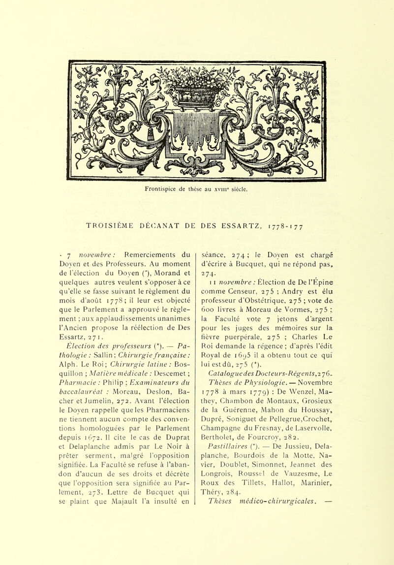 TROISIÈME DÉCANAT DE DES ESSARTZ, 1778-177 - 7 novembre : Remerciements du Doyen et des Professeurs. Au moment de l'élection du Doyen ('), Morand et quelques autres veulent s’opposer à ce qu’elle se fasse suivant le règlement du mois d’août 1778; il leur est objecté que le Parlement a approuvé le règle- ment ; aux applaudissements unanimes l’Ancien propose la réélection de Des Essartz, 27 1. Élection des professeurs (*). — Pa- thologie: Sallin; Chirurgie française : Alph. Le Roi; Chirurgie latine : Bos- quillon ; Matière médicale : Descemet ; Pharmacie : Philip ; Examinateurs du baccalauréat : Moreau, Desion, Bâ- cher et Jumelin, 272. Avant l’élection le Doyen rappelle que les Pharmaciens ne tiennent aucun compte des conven- tions homologuées par le Parlement depuis 1672. Il cite le cas de Duprat et Delaplanche admis par Le Noir à prêter serment, malgré l’opposition signifiée. La Faculté se refuse à l’aban- don d’aucun de ses droits et décrète que l’opposition sera signifiée au Par- lement, 273. Lettre de Bucquet qui se plaint que Majault l’a insulté en séance, 274; le Doyen est chargé d'écrire à Bucquet, qui ne répond pas, 274. 1 1 novembre : Élection de De l’Épine comme Censeur, 275 ; Andry est élu professeur d’Obstétrique, 275 ; vote de 600 livres à Moreau de Vormes, 275 la Faculté vote 7 jetons d’argent pour les juges des mémoires sur la fièvre puerpérale, 275 ; Charles Le Roi demande la régence; d'après l’édit Royal de i6y5 il a obtenu tout ce qui lui estdû, 275 (*). Catalogue des Docteur s-Régent s, 27 6. Thèses de Physiologie. — Novembre 1778 à mars 1779) : De Wenzel, Ma- they, Chambon de Montaux, Grosieux de la Guérenne, Mahon du Houssay, Dupré, Soniguet de Pellegrue,Crochet, Champagne du Fresnay, de Laservolle, Bertholet, de Fourcroy, 282. Pastillaires (*). — De Jussieu, Dela- planche, Bourdois de la Motte, Na- vier, Doublet, Simonnet, Jeannet des Longrois, Roussel de Vauzesme, Le Roux des Tillets, Hallot, Marinier, Théry, 284. Thèses médico-chirurgicales. —