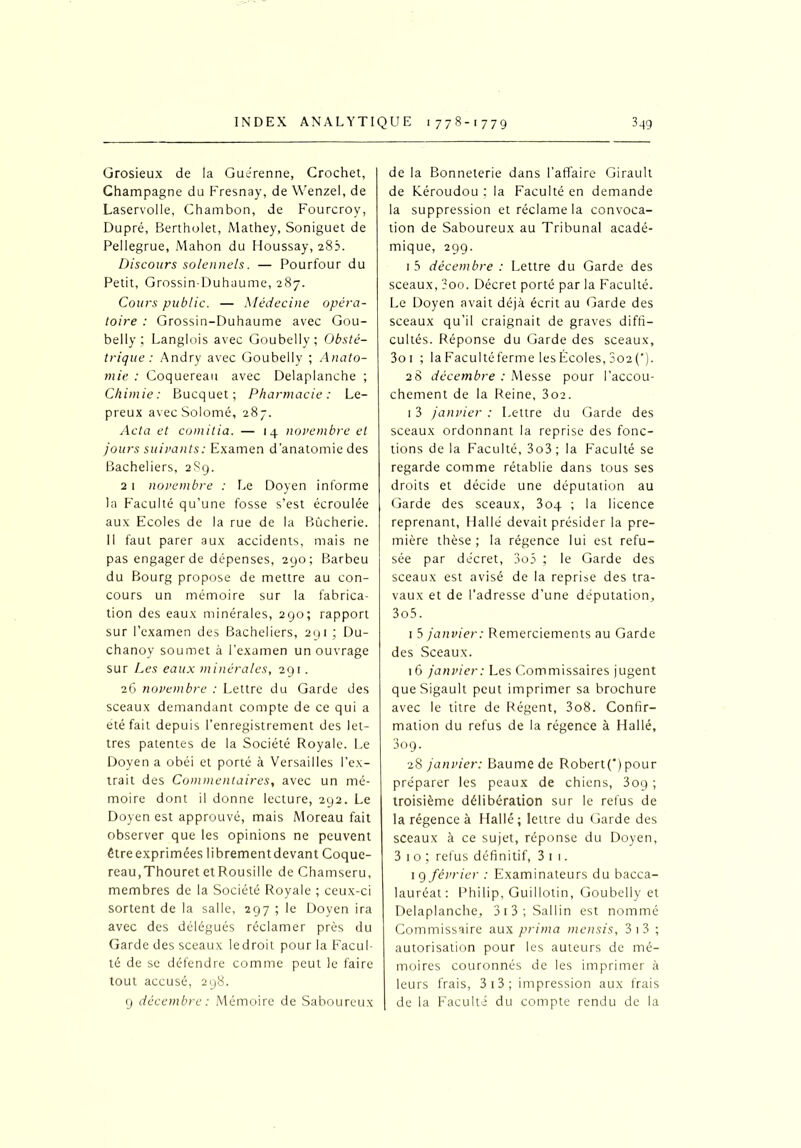 Grosieux de la Guérenne, Crochet, Champagne du Fresnay, de Wenzel, de Laservolle, Chambon, de Fourcroy, Dupré, Bertholet, Mathey, Soniguet de Pellegrue, Mahon du Houssay, 283. Discours solennels. — Pourfour du Petit, Grossin-Duhaume, 287. Cours public. — Médecine opéra- toire : Grossin-Duhaume avec Gou- belly ; Langlois avec Goubeliy; Obsté- trique: Andry avec Goubeliy ; Anato- mie : Coquereau avec Delaplanche ; Chimie : Bucquet; Pharmacie : Lé- preux avec Solomé, 287. Acta et comitia. — 14 novembre et jours suivants: Examen d'anatomie des Bacheliers, 2S9. 21 novembre : Le Doyen informe la Faculté qu’une fosse s’est écroulée aux Ecoles de la rue de la Bûcherie. Il faut parer aux accidents, mais ne pas engager de dépenses, 290; Barbeu du Bourg propose de mettre au con- cours un mémoire sur la fabrica- tion des eaux minérales, 290; rapport sur l’examen des Bacheliers, 291 ; Du- chanoy soumet à l’examen un ouvrage sur Les eaux minérales, 291. 26 novembre : Lettre du Garde des sceaux demandant compte de ce qui a été fait depuis l’enregistrement des let- tres patentes de la Société Royale. Le Doyen a obéi et porté à Versailles l’ex- trait des Commentaires, avec un mé- moire dont il donne lecture, 292. Le Doyen est approuvé, mais Moreau fait observer que les opinions ne peuvent être exprimées librementdevant Coque- reau,Thouret et Rousille de Chamseru, membres de la Société Royale ; ceux-ci sortent de la salle, 297 ; le Doyen ira avec des délégués réclamer près du Garde des sceaux ledroit pour la Facul- té de se défendre comme peut le faire tout accusé, 298. 9 décembre : Mémoire de Saboureux de la Bonneterie dans l’affaire Girault de Xéroudou : la Faculté en demande la suppression et réclame la convoca- tion de Saboureux au Tribunal acadé- mique, 299. 1 5 décembre : Lettre du Garde des sceaux, ?oo. Décret porté par la Faculté. Le Doyen avait déjà écrit au Garde des sceaux qu’il craignait de graves diffi- cultés. Réponse du Garde des sceaux, 3oi ; laFacultéferme lesÉcoles, 3o2('). 28 décembre : Messe pour l’accou- chement de la Reine, 3oa. 1 3 janvier : Lettre du Garde des sceaux ordonnant la reprise des fonc- tions de la Faculté, 3o3; la Faculté se regarde comme rétablie dans tous ses droits et décide une députation au Garde des sceaux, 304 ; la licence reprenant, Hallé devait présider la pre- mière thèse ; la régence lui est refu- sée par de'cret, 3o5 ; le Garde des sceaux est avisé de la reprise des tra- vaux et de l’adresse d’une députation, 3o5. 1 5 janvier: Remerciements au Garde des Sceaux. 16 janvier: Les Commissaires jugent queSigault peut imprimer sa brochure avec le titre de Régent, 3o8. Confir- mation du refus de la régence à Hallé, 3og. 28 janvier: Baume de Robert(‘) pour préparer les peaux de chiens, 309 ; troisième délibération sur le refus de la régence à Hallé; lettre du Garde des sceaux à ce sujet, réponse du Doyen, 3 1 o ; refus définitif, 3 1 1. 1 9 février : Examinateurs du bacca- lauréat: Philip, Guillotin, Goubeliy et Delaplanche, 31 3 ; Sal 1 in est nommé Commissaire aux prima mensis, 3 1 3 ; autorisation pour les auteurs de mé- moires couronnés de les imprimer à leurs frais, 3i3; impression aux frais | de la Faculté du compte rendu de la