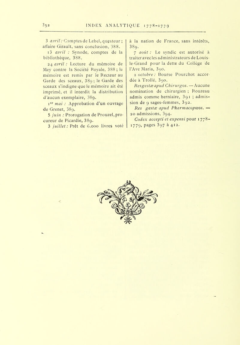 3 avril : Comptes de Lebel, questeur ; affaire Girault, sans conclusion, 388. 13 avril : Synode, comptes de la bibliothèque, 388. 24 avril : Lecture du mémoire de Mey contre la Société Royale, 388 ; le mémoire est remis par le Recteur au Garde des sceaux, 38g ; le Garde des sceaux s'indigne que le mémoire ait été imprimé, et il interdit la distribution d’aucun exemplaire, 8S9. ier mai : Approbation d’un ouvrage de Grenet, 38g. 5 juin : Prorogation de Prouzel, pro- cureur de Picardie, 389. 3 juillet: Prêt de 6.000 livres voté à la nation de France, sans intérêts, 389. 7 août : Le syndic est autorisé à traiter avec les administrateurs de Louis- le-Grand pour la dette du Collège de l’Ave Maria, 3qo. 2 octobre: Bourse Pourchot accor- dée à Trollé, 390. Resgestœapud Chirurgos. — Aucune nomination de chirurgien ; Rouzeau admis comme herniaire, 391 ; admis- sion de 9 sages-femmes, 392. Res gestœ apud Pharmacopœos. — 20 admissions, 894. Codex accepti et expensi pour 1 778- 1779- Pa§es 397 à 412.