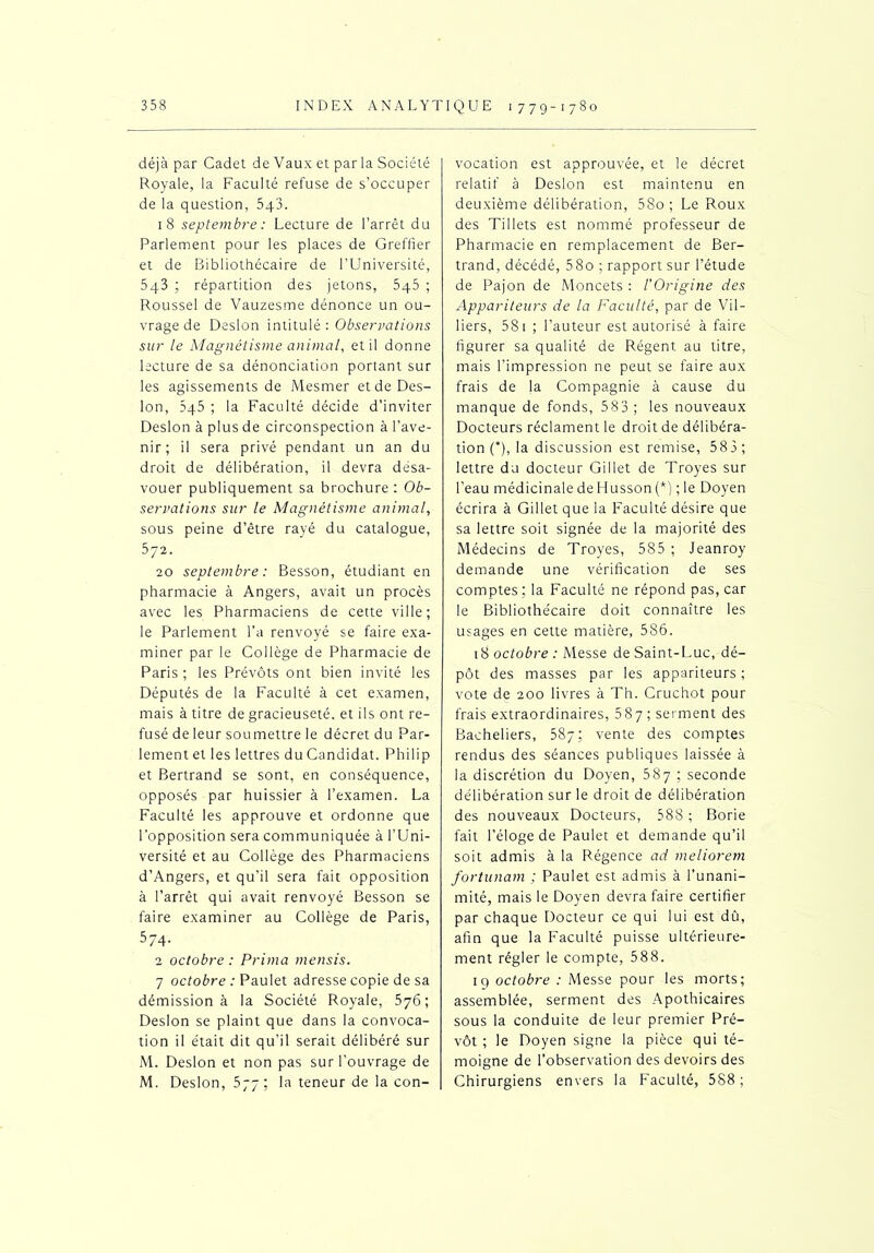 déjà par Cadet de Vaux et par la Société Royale, la Faculté refuse de s’occuper de la question, 5q3. 18 septembre : Lecture de l’arrêt du Parlement pour les places de Greffier et de Bibliothécaire de l’Université, 5q3 ; répartition des jetons, 5q5 ; Roussel de Vauzesme dénonce un ou- vrage de Desion intitulé : Observations sur le Magnétisme animal, et il donne lecture de sa dénonciation portant sur les agissements de Mesmer et de Des- ion, 545 ; la Faculté décide d’inviter Desion à plus de circonspection à l’ave- nir; il sera privé pendant un an du droit de délibération, il devra desa- vouer publiquement sa brochure: Ob- servations sur le Magnétisme animal, sous peine d’être rayé du catalogue, 572. 20 septembre : Besson, étudiant en pharmacie à Angers, avait un procès avec les Pharmaciens de cette ville; le Parlement l’a renvoyé se faire exa- miner par le Collège de Pharmacie de Paris ; les Prévôts ont bien invité les Députés de la Faculté à cet examen, mais à titre de gracieuseté, et ils ont re- fusé de leur soumettre le décret du Par- lement et les lettres du Candidat. Philip et Bertrand se sont, en conséquence, opposés par huissier à l’examen. La Faculté les approuve et ordonne que l’opposition sera communiquée à l’Uni- versité et au Collège des Pharmaciens d’Angers, et qu'il sera fait opposition à l’arrêt qui avait renvoyé Besson se faire examiner au Collège de Paris, 574. 2 octobre : Prima mensis. 7 octobre : Paulet adresse copie de sa démission à la Société Royale, 576; Desion se plaint que dans la convoca- tion il était dit qu’il serait délibéré sur M. Desion et non pas sur l’ouvrage de M. Desion, 577; la teneur de la con- vocation est approuvée, et le décret relatif à Desion est maintenu en deuxième délibération, 58o ; Le Roux des Tillets est nommé professeur de Pharmacie en remplacement de Ber- trand, décédé, 58o ; rapport sur l’étude de Pajon de Moncets : l’Origine des Appariteurs de la Faculté, par de Vil- liers, 581 ; l’auteur est autorisé à faire figurer sa qualité de Régent au titre, mais l’impression ne peut se faire aux frais de la Compagnie à cause du manque de fonds, 583 ; les nouveaux Docteurs réclament le droit de délibéra- tion O, la discussion est remise, 583 ; lettre du docteur Gillet de Troyes sur l’eau médicinaledeHussonj*) ;le Doyen écrira à Gillet que la Faculté désire que sa lettre soit signée de la majorité des Médecins de Troyes, 585 ; Jeanroy demande une vérification de ses comptes; la Faculté ne répond pas, car le Bibliothécaire doit connaître les usages en cette matière, 586. 18 octobre : Messe de Saint-Luc, dé- pôt des masses par les appariteurs ; vote de 200 livres à Th. Cruchot pour frais extraordinaires, 587 ; serment des Bacheliers, 587; vente des comptes rendus des séances publiques laissée à la discrétion du Doyen, 587 ; seconde délibération sur le droit de délibération des nouveaux Docteurs, 588 ; Borie fait l’éloge de Paulet et demande qu’il soit admis à la Régence ad meliorem fortunam ; Paulet est admis à l’unani- mité, mais le Doyen devra faire certifier par chaque Docteur ce qui lui est dû, afin que la Faculté puisse ultérieure- ment régler le compte, 588. 19 octobre : Messe pour les morts; assemblée, serment des Apothicaires sous la conduite de leur premier Pré- vôt ; le Doyen signe la pièce qui té- moigne de l’observation des devoirs des Chirurgiens envers la Faculté, 588;