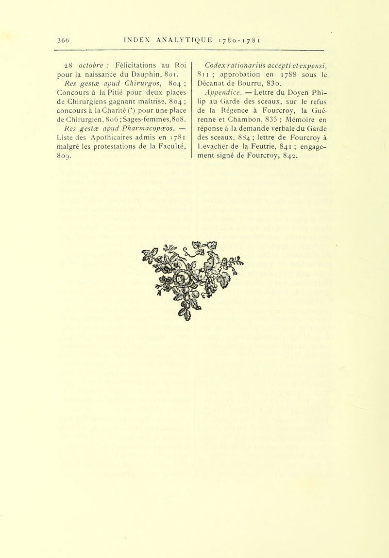 28 octobre : Félicitations au Roi pour la naissance du Dauphin, 801. Res gestæ apud Chirurgos, 804 ; Concours à la Pitié pour deux places de Chirurgiens gagnant maîtrise, 804 ; concours à la Charité (*) pour une place de Chirurgien, 806 ; Sages-femmes,808. Res gestæ apud Pharmacopœos. — Liste des Apothicaires admis en 1781 malgré les protestations de la Faculté, 809. Codex rationarius accepti etexpensi, S1 1 ; approbation en 1788 sous le Décanat de Bourru, 83o. Appendice. —Lettre du Doyen Phi- lip au Garde des sceaux, sur le refus de la Régence à Fourcroy, la Gué- renne et Chambon, 833 ; Mémoire en réponse à la demande verbale du Garde des sceaux, 884; lettre de Fourcroy à Levacher de la Feutrie, 841 ; engage- ment signé de Fourcroy, 842.