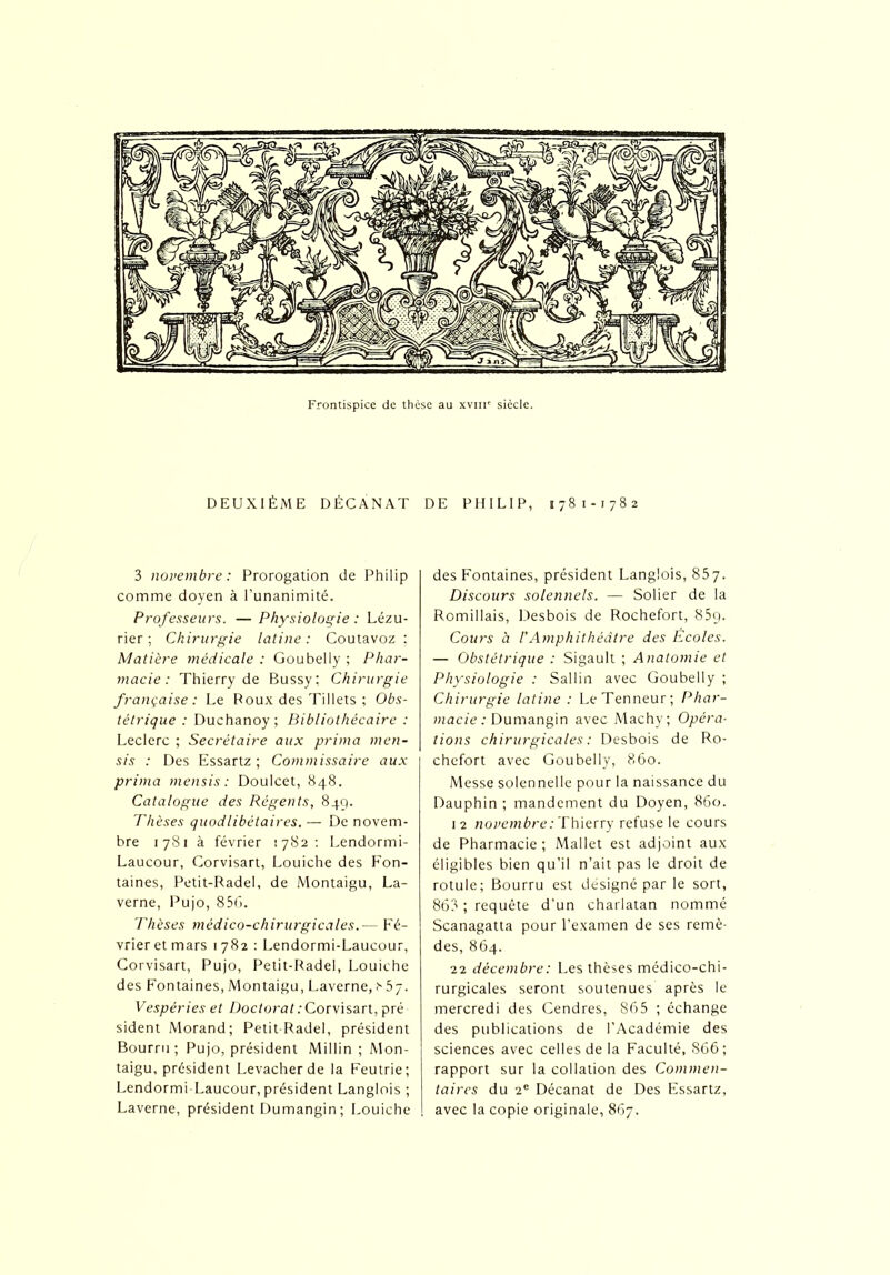 DEUXIÈME DÉCANAT DE PHILIP, 1781-1782 3 novembre: Prorogation de Philip comme doyen à l’unanimité. Professeurs. — Physiologie : Lézu- rier ; Chirurgie latine: Coutavoz ; Matière médicale : Goubelly ; Phar- macie : Thierry de Bussy; Chirurgie française: Le Roux des Tillets ; Obs- tétrique : Duchanoy ; Bibliothécaire : Leclerc ; Secrétaire aux prima men- sis : Des Essartz ; Commissaire aux prima mensis : Doulcet, 848. Catalogue des Régents, 849. Thèses quodlibétaires. — De novem- bre 1781 à février 1782: Lendormi- Laucour, Corvisart, Louiche des Fon- taines, Petit-Rade!, de Montaigu, La- verne, Pujo, 856. Thèses médico-chirurgicales.— Fé- vrier et mars 1782 : Lendormi-Laucour, Corvisart, Pujo, Petit-Radel, Louiche des Fontaines, Montaigu, Laverne, Vespéries et Doctorat : Corvisart, pré sident Morand; Petit-Radel, président Bourru ; Pujo, président Millin ; Mon- taigu, président Levacherde la Feutrie; Lendormi-Laucour, président Langlois ; Laverne, président Dumangin ; Louiche des Fontaines, président Langlois, 857. Discours solennels. — Solier de la Romillais, Desbois de Rochefort, 85q. Cours à F Amphithéâtre des Ecoles. — Obstétrique : Sigault ; Anatomie et Physiologie : Sallin avec Goubelly ; Chirurgie latine : LeTenneur; Phar- macie : Dumangin avec Machy; Opéra- tions chirurgicales : Desbois de Ro- chefort avec Goubelly, 860. Messe solennelle pour la naissance du Dauphin ; mandement du Doyen, 860. 12 novembre: Thierry refuse le cours de Pharmacie ; Mallet est adjoint aux éligibles bien qu’il n’ait pas le droit de rotule; Bourru est désigné par le sort, 86? ; requête d’un charlatan nommé Scanagatta pour l'examen de ses remè- des, 864. 22 décembre: Les thèses médico-chi- rurgicales seront soutenues après le mercredi des Cendres, 865 ; échange des publications de l’Académie des sciences avec celles de la Faculté, 866; rapport sur la collation des Commen- taires du 2e Décanat de Des Essartz, avec la copie originale, 867.