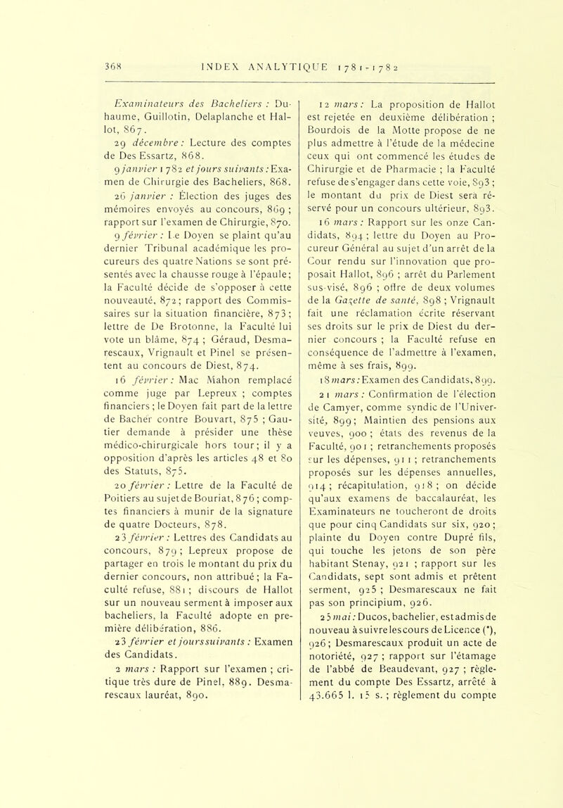 Examinateurs des Bacheliers : Du- haume, Guillotin, Delaplanche et Hal- lot, 867. 29 décembre: Lecture des comptes de Des Essartz, 868. 9 janvier 1 782 et jours suivants : Exa- men de Chirurgie des Bacheliers, 868. 26 janvier : Élection des juges des mémoires envoyés au concours, 86g ; rapport sur l’examen de Chirurgie, 870. 9 février : Le Doyen se plaint qu’au dernier Tribunal académique les pro- cureurs des quatre Nations se sont pré- sentés avec la chausse rouge à l’épaule; la Faculté décide de s’opposer à cette nouveauté, 872; rapport des Commis- saires sur la situation financière, 878; lettre de De Brotonne, la Faculté lui vote un blâme, 874 ; Géraud, Desma- rescaux, Vrignault et Pinel se présen- tent au concours de Diest, 874. 16 février: Mac Mahon remplacé comme juge par Lepreux ; comptes financiers ; le Doyen fait part de la lettre de Bachér contre Bouvart, 875 ; Gau- tier demande à présider une thèse médico-chirurgicale hors tour; il y a opposition d’après les articles 48 et 80 des Statuts, 875. 20 février : Lettre de la Faculté de Poitiers au sujetde Bouriat, 8 76 ; comp- tes financiers à munir de la signature de quatre Docteurs, 878. 2 3 février : Lettres des Candidats au concours, 879; Lepreux propose de partager en trois le montant du prix du dernier concours, non attribué; la Fa- culté refuse, 881; discours de Hallot sur un nouveau serment à imposer aux bacheliers, la Faculté adopte en pre- mière délibération, 886. •z3 février et jours suivants : Examen des Candidats. 2 mars : Rapport sur l’examen ; cri- tique très dure de Pinel, 889. Desma- rescaux lauréat, 890. 12 mars: La proposition de Hallot est rejetée en deuxième délibération ; Bourdois de la Motte propose de ne plus admettre à l’étude de la médecine ceux qui ont commencé les études de Chirurgie et de Pharmacie ; la Faculté refuse de s’engager dans cette voie, S93 ; le montant du prix de Diest sera ré- servé pour un concours ultérieur, 8g3. 16 mars: Rapport sur les onze Can- didats, 894 ; lettre du Doyen au Pro- cureur Général au sujet d’un arrêt de la Cour rendu sur l’innovation que pro- posait Hallot, 896 ; arrêt du Parlement sus-visé, 896 ; offre de deux volumes de la Galette de santé, 898 ; Vrignault fait une réclamation écrite réservant ses droits sur le prix de Diest du der- nier concours ; la Faculté refuse en conséquence de l’admettre à l’examen, même à ses frais, 899. 18 mars .'Examen des Candidats, 899. 21 mars: Confirmation de l'élection de Camyer, comme syndic de l’Univer- sité, 899; Maintien des pensions aux veuves, 900 ; états des revenus de la Faculté, 901 ; retranchements proposés sur les dépenses, 91 1 ; retranchements proposés sur les dépenses annuelles, 914; récapitulation, 918; on décide qu’aux examens de baccalauréat, les Examinateurs ne toucheront de droits que pour cinq Candidats sur six, 920 ; plainte du Doyen contre Dupré fils, qui touche les jetons de son père habitant Stenay, 921 ; rapport sur les Candidats, sept sont admis et prêtent serment, 925 ; Desmarescaux ne fait pas son principium, 926. 2 5 mai: Ducos, bachelier, estadmisde nouveau àsuivrelescours deLicence (’), 926; Desmarescaux produit un acte de notoriété, 927 ; rapport sur l’étamage de l’abbé de Beaudevant, 927 ; règle- ment du compte Des Essartz, arrêté à 43.665 1. t5 s. ; règlement du compte