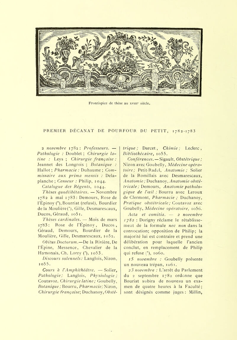 PREMIER DÉC AN AT DE POU R FO U R DU PETIT, 1782-1783 2 novembre 17S2: Professeurs. — Pathologie : Doublet ; Chirurgie la- tine : Leys ; Chirurgie française : Jeannet des Longrois ; Botanique : H a 11 o t ; Pharmacie : Duhaume ; Com- missaire aux prima mensis : Dela- planche ; Censeur : Philip, 1044. Catalogue des Régents, i04q. Thèses quodlibèlaires. —Novembre 1782 à mai 1783: Demours, Rose de l’Èpinoy ('), Bourriat (refusé), Bourdier de la Moulière(‘), Gille, Desmareseaux, Ducos, Géraud, 1 o5 1. Thèses cardinales. — Mois de mars iy83 : Rose de l’Épinoy, Ducos, Géraud, Demours, Bourdier de la Moulière, Gille, Desmareseaux, io52. Obitus Doctorum. — De la Rivière, De l’Épine, Messence, Chevalier de la Hamonais, Ch. Lorry (’)_, io53. Discours solennels: Langlois, Nizon, io55. Cours à l'Amphithéâtre. — Solier, Pathologie ; Langlois, Physiologie ; Coutavoz, Chirurgie latine ; Goubeliy, Botanique ; Bourru, Pharmacie; Nizon, Chirurgie française; Duchanoy, Obsté- trique ; Darcet, Chimie; Leclerc, Bibliothécaire, io55. Conférences. — Sigault, Obstétrique ; Nizon avec Goubeliy, Médecine opéra- toire; Petit-Radd, Anatomie ; Solier de la Romillais avec Desmareseaux, Anatomie ; Duchanoy, Anatomie obsté- tricale ; Demours, Anatomie patholo- gique de l’œil ; Bourru avec Leroux de Clermont, Pharmacie ; Duchanoy, Pratique obstétricale ; Coutavoz avec Goubeliy, Médecine opératoire, io56. Acta et comitia. — 2 novembre /7S2 : Dorigny réclame le rétablisse- ment de la formule nec non dans la convocation; opposition de Philip; la majorité lui est contraire et prend une délibération pour laquelle l’ancien conclut, en remplacement de Philip qui refuse ('), 1060. i5 novembre : Goubeliy présente un nouveau trépan, 1061. 2 3 novembre : L’arrêt du Parlement du 2 septembre 1782 ordonne que Bouriat subira de nouveau un exa- men de quatre heures à la Faculté; sont désignés comme juges : Millin,