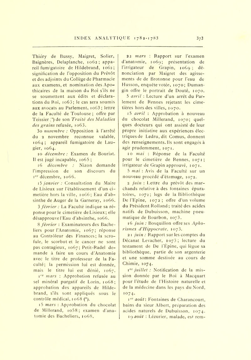 Thiéry de Bussy, Maigret, Solier, Baignères, Delaplanche, 1062; appa- reil fumigatoire de Hildebrand, 1062; signification de l’opposition du Prévôt et des adjoints du Collège de Pharmacie aux examens, et nomination des Apo- thicaires de la maison du Roi s'ils ne se soumettent aux édits et déclara- tions du Roi, 1063 ; le cas sera soumis aux avocats au Parlement, 1063 ; lettre de la Faculté de Toulouse ; offre par Teissier (*) de son Traité des Maladies des grains refusée, io63. 3o novembre : Opposition à l’arrêté du 2 novembre reconnue valable, 1064; appareil fumigatoire de Lau- gier, 1064. 10 décembre : Examen de Bouriat. Il est jugé incapable, io65 ; 16 décembre : Nizon demande l’impression de son discours du Ier décembre, 1066. 15 janvier : Consultation du Maire de Lisieux sur l’établissement d’un ci- metière hors la ville, 1066; Eau d’ab- sinthe de Auger de la Garneray, 1066. 3 février : La Faculté indique sa ré- ponse pour le cimetière de Lisieux; elle désapprouve l’Eau d’absinthe, 1066. % février : Examinateurs des Bache- liers pour l’Anatomie, 1067; réponse au Contrôleur des Finances; la scro- fule, le scorbut et le cancer ne sont pas contagieux, 1067; Petit-Radel de- mande à faire un cours d’Anatomie avec le titre de professeur de la Fa- culté; la permission lui est donnée, mais le titre lui est dénié, 1067. P'r mars : Approbation refusée au sel minéral purgatif de Lorin, 1068; approbation des appareils de Hilde- brand, s'ils sont appliqués sous le contrôle médical, 1068 (*). i5 mars : Approbation du chocolat de Millerand, 1 o58 ; examen d’ana- tomie des Bacheliers, 1068, 22 mars : Rapport sur l’examen d'anatomie, 1069; présentation de l'irrigateur de Grapin, 1069 ; dé- nonciation par Maigret des agisse- ments de de Brotonne pour l’eau de Husson, enquête votée, 1070; Duman- gin offre le portrait de Douté, 1070. 5 avril : Lecture d’un arrêt du Par- lement de Rennes rejetant les cime- tières hors des villes, 1070. 15 avril : Approbation à nouveau du chocolat Millerand, 1070; quel- ques docteurs qui ont assisté de leur propre initiative aux expériences élec- triquesde Ledru, dit Cornus, donnent des renseignements. Ils sont engagés à agir prudemment, 1071. 10 mai : Réponse de la Faculté pour le cimetière de Rennes, 1071; irrigateur de Grapin approuvé, 1071. 5 mai : Avis de la Faculté sur un nouveau procédé d’étamage, 1072. 2 juin : Lettre du prévôt des mar- chands relative à des fontaines épura- toires, 1072; legs de la Bibliothèque De l’Epine, 1072; offre d’un volume du Président Rolland ; traité des acides natifs de Dubuisson, machine pneu matique de Bourbon, 1073. 16 juin : Bosquillon offre ses Apho- rismes d'Hippocrate, 1073. 2 1 juin : Rapport sur les comptes du Décanat Levacher, 1073; lecture du testament de De l'Épine, qui lègue sa bibliothèque, partie de son argenterie et une somme destinée au cours de Chimie, 1074. ier juillet : Notification de la mis- sion donnée par le Roi à Macquart pour l’étude de l’Histoire naturelle et de la médecine dans les pays du Nord, 1074. 1er août: Fontaines de Charancourt, bains du sieur Albert, préparation des acides naturels de Dubuisson, 1074. 19 août : Lézurier, malade, est rem-