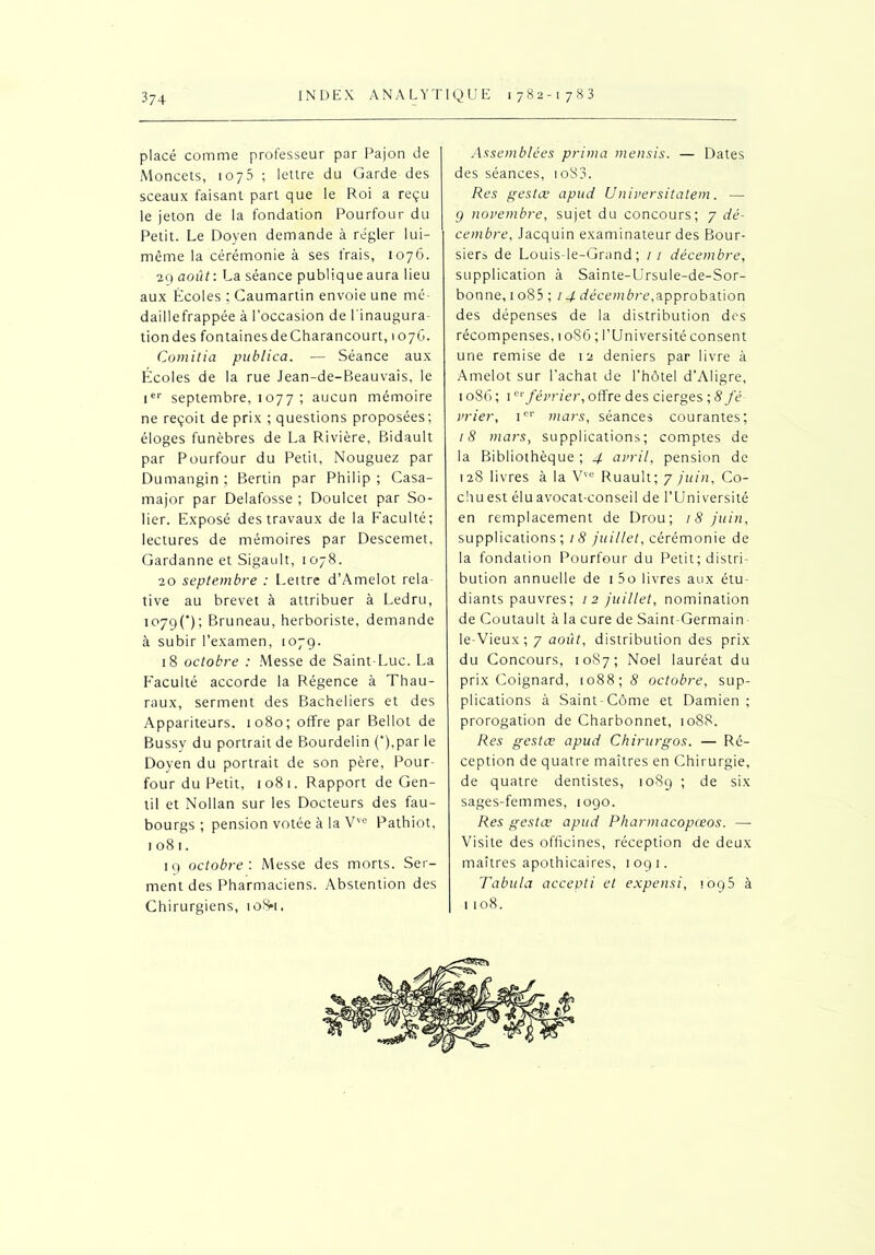 placé comme professeur par Pajon de Moncets, 1075 ; lettre du Garde des sceaux faisant part que le Roi a reçu le jeton de la fondation Pourfour du Petit. Le Doyen demande à régler lui- même la cérémonie à ses frais, 1076. 29 août: La séance publiqueaura lieu aux Écoles ; Caumartin envoie une mé- daillefrappée à l’occasion de l'inaugura- tiondes fontainesdeCharancourt, 1076. Coinitia publica. — Séance aux Écoles de la rue Jean-de-Beauvais, le Ier septembre, 1077 ; aucun mémoire ne reçoit de prix ; questions proposées; éloges funèbres de La Rivière, Bidault par Pourfour du Petit, Nouguez par Dumangin ; Bertin par Philip ; Casa- major par Delafosse ; Doulcet par So- lier. Exposé des travaux de la Faculté; lectures de mémoires par Descemet, Gardanne et Sigault, 1078. 20 septembre : Lettre d’Amelot rela- tive au brevet à attribuer à Ledru, 1079C); Bruneau, herboriste, demande à subir l’examen, 1079. 18 octobre : Messe de Saint-Luc. La Faculté accorde la Régence à Thau- raux, serment des Bacheliers et des Appariteurs. 1080; offre par Bellot de Bussy du portrait de Bourdelin (‘),par le Doyen du portrait de son père, Pour- four du Petit, io8t. Rapport de Gen- til et Nollan sur les Docteurs des fau- bourgs ; pension votée à la Vve Pathiot, 1081. 19 octobre : Messe des morts. Ser- ment des Pharmaciens. Abstention des Chirurgiens, to8*i, Assemblées prima mensis. — Dates des séances, toS3. Res gestœ apud Universitatem. — 9 novembre, sujet du concours; 7 dé- cembre, Jacquin examinateur des Bour- siers de Louis-le-Grand ; / / décembre, supplication à Sainte-Ursule-de-Sor- bonne, 1 o85 ; 14 décembre,approbation des dépenses de la distribution des récompenses, 1086 ; l’Université consent une remise de 12 deniers par livre à Amelot sur l’achat de l’hôtel d’Aligre, 1086; 1er février, offre des cierges ; 8 fé- vrier, 1e1' mars, séances courantes; 18 mars, supplications; comptes de la Bibliothèque ; 4 avril, pension de 128 livres à la Vve Ruault; 7 juin, Co- chu est élu avocat-conseil de l’Université en remplacement de Drou; 18 juin, supplications; 18 juillet, cérémonie de la fondation Pourfour du Petit; distri- bution annuelle de i5o livres aux étu- diants pauvres; 12 juillet, nomination de Coutault à la cure de Saint-Germain le-Vieux; 7 août, distribution des prix du Concours, 1087; Noël lauréat du prix Coignard, 1088; 8 octobre, sup- plications à Saint-Côme et Damien ; prorogation de Charbonnet, 1088. Res gestœ apud Chirurgos. — Ré- ception de quatre maîtres en Chirurgie, de quatre dentistes, 1089 ; de six sages-femmes, 1090. Res gestœ apud Pharmacopceos. — Visite des officines, réception de deux maîtres apothicaires, 1091. Tabula accepti et expensi, !oq5 à