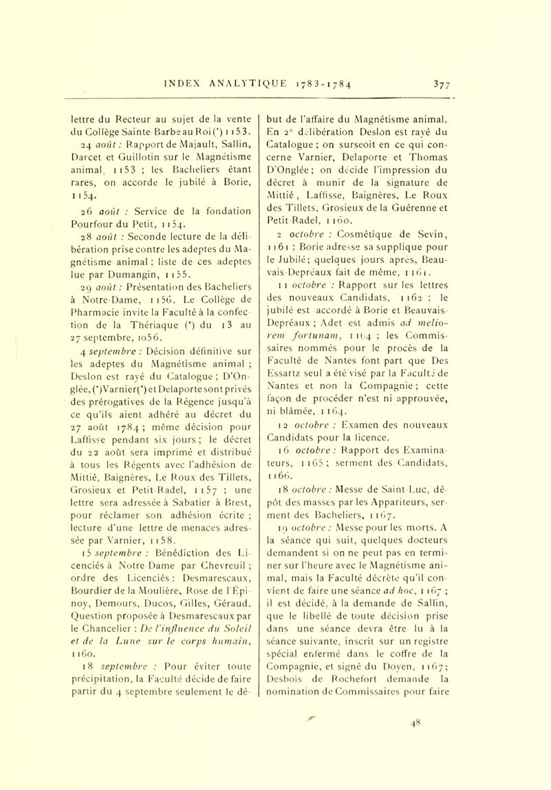 lettre du Recteur au sujet de la vente du Collège Sainte Barbeau Roi(‘) 1 153. 24 août: Rapport de Majault, Sallin, Darcet et Guillotin sur le Magnétisme animal, 1 153 ; les Bacheliers étant rares, on accorde le jubilé à Borie, 1 1 54. 26 août : Service de la fondation Pourfour du Petit, 1154. 28 août : Seconde lecture de la déli bération prise contre les adeptes du Ma- gnétisme animal ; liste de ces adeptes lue par Dumangin, 1 1 35. 29 août: Présentation des Bacheliers à Notre Dame, 1 1 56. Le Collège de Pharmacie invite la Faculté à la confec tion de la Thériaque (*) du 13 au 27 septembre, io56. 4 septembre : Décision définitive sur les adeptes du Magnétisme animal ; Desion est rayé du Catalogue ; D’On- glée, C)Varnier(') et Delaporte sont privés des prérogatives de la Régence jusqu’à ce qu’ils aient adhéré au décret du 27 août 1784; même décision pour Laffisse pendant six jours ; le décret du 22 août sera imprimé et distribué à tous les Régents avec l’adhésion de Mittié, Baignères, Le Roux des Tillets, Grosieux et Petit Radel, 1157 ; une lettre sera adressée à Sabatier à Brest, pour réclamer son adhésion écrite ; lecture d’une lettre de menaces adres- sée par Varnier, 1 1 58. 1 5 septembre : Bénédiction des Li cenciés à Notre-Dame par Chevreuil ; ordre des Licenciés : Desmarescaux, Bourdier de la Moulière, Rose de l'Épi noy, Demours, Ducos, Gilles, Géraud. Question proposée à Desmarescaux par le Chancelier : De l'influence du Soleil et de la Lune sur le corps humain, 1160. 18 septembre : Pour éviter toute précipitation, la Faculté décide de faire partir du 4 septembre seulement le dé- but de l’affaire du Magnétisme animal. En 2° délibération Desion est rayé du Catalogue; on surseoit en ce qui con- cerne Varnier, Delaporte et Thomas D’Onglée; on décidé l'impression du décret à munir de la signature de Mittié, Laffisse, Baignères, Le Roux des Tillets, Grosieux de la Guérenne et Petit Rade!, i 160. 2 octobre : Cosmétique de Sevin, m 6 1 ; Borie adresse sa supplique pour le Jubilé; quelques jours après, Beau- vais- Depréaux fait de même, 1 161. 1 1 octobre : Rapport sur les lettres des nouveaux Candidats, 1162 ; le jubilé est accordé à Borie et Beauvais- Depréaux ; Adet est admis ad melio- rem fortunam, 1 1O4 ; les Commis- saires nommés pour le procès de la Faculté de Nantes font part que Des Essartz seul a été visé par la Faculté de Nantes et non la Compagnie ; cette façon de procéder n’est ni approuvée, ni blâmée, 1 1 (>4. 12 octobre: Examendes nouveaux Candidats pour la licence. 16 octobre: Rapport des Examina- teurs, 1 165 ; serment des Candidats, 1 166. 18 octobre : Messe de Saint-Luc, dé- pôt des masses par les Appariteurs, ser- ment des Bacheliers, 1167. 19 octobre : Messe pour les morts. A la séance qui suit, quelques docteurs demandent si on ne peut pas en termi- ner sur l’heure avec le Magnétisme ani- mal, mais la Faculté décrète qu’il con vient de faire une séance ad hoc, 1167; il est décidé, à la demande de Sallin, que le libellé de toute décision prise dans une séance devra être lu à la séance suivante, inscrit sur un registre spécial enfermé dans le coffre de la Compagnie, et signé du Doyen, 1167; Desbois de Rochefort demande la nomination de Commissaires pour faire 48