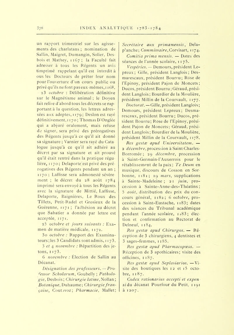 un rapport trimestriel sur les agisse- ments des charlatans ; nomination de Sallin, Maigret, Dumangin, Solier, Des- bois et Mathey, 1167; la Faculté fait adresser à tous les Régents un avis timprimé rappelant qu’il est interdit à ous les Docteurs de prêter leur nom pour l’ouverture d'un cours public ou privé qu’ils ne font paseux-mêmes,i r68. 23 octobre : Délibération définitive sur le Magnétisme animal ; le Doyen fait relire d'abord tous les décrets se rap- portant à la question, les lettres adres- sées aux adeptes, 1179 ; Desion est rayé définitivement, 1170 ; Thomas D'Onglée qui a abjuré oralement, mais refuse de signer, sera privé des prérogatives des Régents jusqu’à ce qu'il ait donné sa signature ; Varnier sera rayé du Cata logue jusqu’à ce qu’il ait adhéré au décret par sa signature et ait prouvé qu’il était rentré dans la pratique régu- lière, 1170 ; Delaporte est privé des pré- rogatives des Régents pendant un an ; 1170; Laffisse sera admonesté sévère ment ; le décret du 28 août 1784 imprimé sera envoyé à tous les Régents avec la signature de Mittié, Laffisse, Delaporte, Baignières, Le Roux des Tillets, Petit Radel et Grosieux de la Guérenne, 1171 ; l’adhésion au décret que Sabatier a donnée par lettre est acceptée, 1171. 2 5 octobre et jours suivants : Exa- men de matière médicale, 1172. 3o octobre : Rapport des Examina- teurs; les 3 Candidats sont admis, 1173. 3 et 4 novembre : Répartition des je- tons, 1173. 6 novembre : Élection de Sallin au Décanat. Désignation des professeurs.—Pro t'essor Scholarum, Goubelly : Patholo- gie, Desbois; Chirurgie latine, Nollan ; Botanique, Duhaume; Chirurgie fran- çaise, CoutJvoz ; Pharmacie, Mallet; Secrétaire aux primamensis, Dela- p’anche; Commissaire, Corvisart, 1174. Comitia prima mensis. — Dates des séances de l’année scolaire, 1175. Vespéries. — Demours, président Lé- preux ; Gi 1 le, président Langlois; Des- marescaux, président Bourru; Rose de l’Épinoy, président Pajon de Moncets ; Ducos, président Bourru ; Géraud, prési- dent Langlois ; Bourdier de la Meulière, président Millin de la Courvault, 1 177. Doctorat. — Gille, président Langlois; Demours, président Lepreux; Desma- rescaux, président Bourru; Ducos, pré- sident Bourru ; Rose de l’Épinoy, prési- dent Pajon de Moncets; Géraud, prési- dent Langlois ; Bourdier de la Moulière, président Millin de la Courvault, 1178. Res gestœ apud Universitatem. — 2 décembre, procession à Saint-Charles- Borromée ; 29 décembre, procession à Saint-Germain-l'Auxerrois pour le rétablissement de la paix; Te Deum en musique, discours de Cosson en Sor- bonne, 1181; 19 mars, supplications à Sainte-Madeleine ; 21 juin, pro- cession à Sainte-Anne-des-Théatins ; 5 août, distribution des prix du con- cours général, 1182; 6 octobre, pro- cession à Saint-Eustache, 1183; dates des séances du Tribunal académique pendant l’année scolaire, 1 183 ; élec- tion et confirmation au Rectorat de Delneuf, 1 184. Res gestœ apud Chirurgos. — Ré- ception de 3 chirurgiens, 4 dentistes et 3 sages-femmes, ii85. Res gestœ apud Pharmacopœos. — Réception de 3 apothicaires; visite des officines, 1187. Res gestœ apud Seplasiarios. —Vi- site des boutiques les 12 et 15 octo- bre, 1187. Codex rationarius accepti et expen si du décanat Pourfour du Petit, 1191 à 1207.