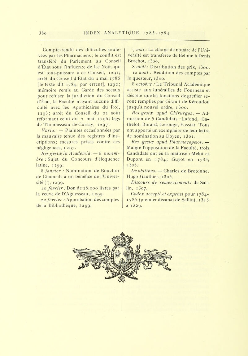 Compte-rendu des difficultés soule- vées par les Pharmaciens; le conflit est transféré du Parlement au Conseil d’État sous l’influence de Le Noir, qui est tout-puissant à ce Conseil, i2yi; arrêt du Conseil d’État du 2 mai 1785 [le texte dit 1784, par erreur], 1292; me'moire remis au Garde des sceaux pour refuser la juridiction du Conseil d’État, la Faculté n’ayant aucune diffi culté avec les Apothicaires du Roi, 1293; arrêt du Conseil du 22 août réformant celui du 2 mai, 1296; legs de Thomasseau de Cursay, 1297. Varia. — Plaintes occasionnées par la mauvaise tenue des registres d’ins- criptions; mesures prises contre ces négligences, 1 297. Res gestœ in Academiâ. — 6 novem- bre : Sujet du Concours d’éloquence latine, 1299. 8 janvier : Nomination de Bouchor de C’nameils à un bénéfice de l’Univer- sité (*), 1299. 1 o février : Don de 28.000 livres par la veuve de D’Aguesseau, 1 299. 22 février : Approbation des comptes delà Bibliothèque, 1299. 7 mai : La charge de notaire de l’Uni- versité est transférée de Belime à Denis Brochot, i3oo. 8 août: Distribution des prix, i3oo. 12 août : Reddition des comptes par le questeur, 13oo. 8 octobre : Le Tribunal Académique assiste aux funérailles de Fourneau et décrète que les fonctions de greffier se- ront remplies par Girault de Kéroudou jusqu’à nouvel ordre, i3oo. Res gestœ apud Chirurgos. —Ad- mission de 3 Candidats : Lafond, Ca- thelot, Burard, Lerouge, Fossiat. Tous ont apporté un exemplaire de leur lettre de nomination au Doyen, i3oi. Res gestœ apud Pharmacopœos. — Malgré l’opposition de la Faculté, trois Candidats ont eu la maîtrise : Melot et Dupont en 1784; Guyot en 1785, 1 3o3. De obitibus. — Charles de Brotonne, Hugo Gauthier, 1 3o5. Discours de remerciements de Sal- lin, 1 J07. Codex accepti et expensi pour 1 784- 1785 (premier décanat de Sallin), 1 3 1 3 à 1329.