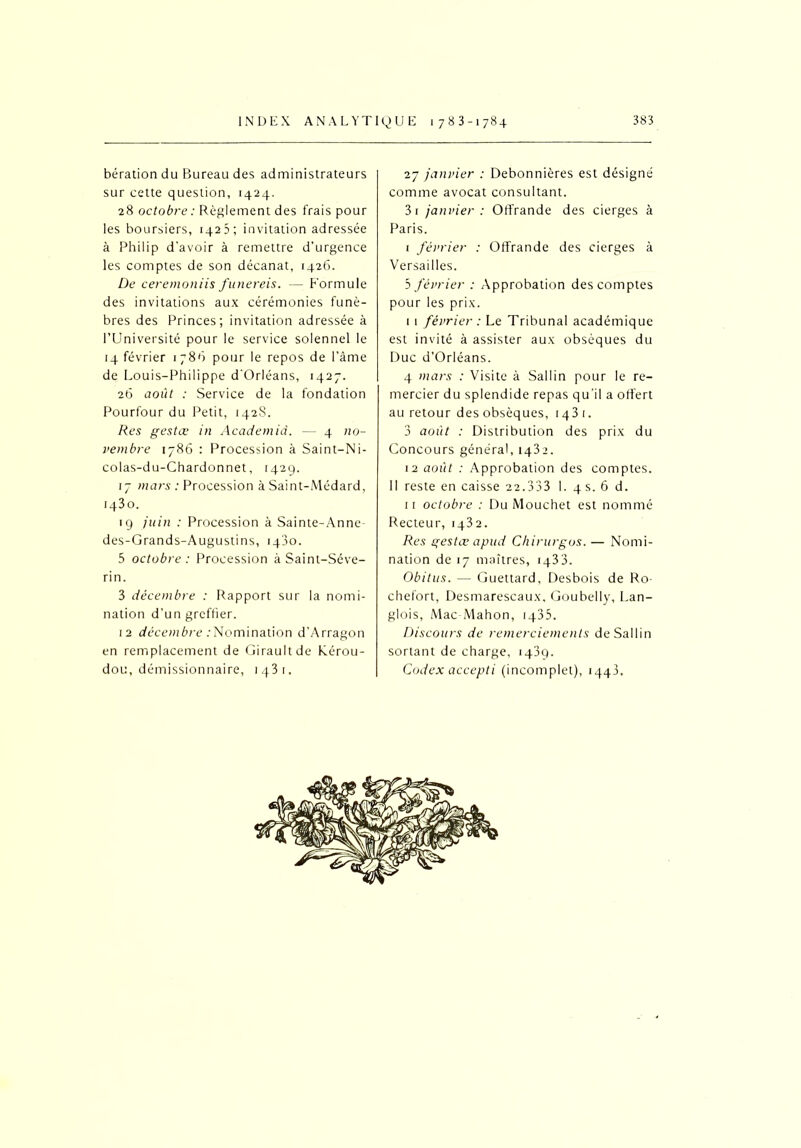 bération du Bureau des administrateurs sur cette question, 1424. 28 octobre : Règlement des frais pour les boursiers, 1423; invitation adressée à Philip d'avoir à remettre d’urgence les comptes de son décanat, 1426. De ceremoniis funereis. — Formule des invitations aux cérémonies funè- bres des Princes; invitation adressée à l’Université pour le service solennel le 14 février 1 78ô pour le repos de l’àme de Louis-Philippe d'Orléans, 1427. 26 août : Service de la fondation Pourtour du Petit, 1428. Res gestœ in Academid. — 4 no- vembre 1786 : Procession à Saint-Ni- colas-du-Chardonnet, 1429. 17 mars : Procession à Saint-Médard, 1430. 19 juin : Procession à Sainte-Anne des-Grands-Augustins, 1430. 5 octobre : Procession à Saint-Séve- rin. 3 décembre : Rapport sur la nomi- nation d’un greffier. 12 décembre .'Nomination d'Arragon en remplacement de Girault de Kérou- dou, démissionnaire, 1431. 27 janvier : Debonnières est désigné comme avocat consultant. 3 r janvier : Offrande des cierges à Paris. 1 février : Offrande des cierges à Versailles. 5 février : Approbation des comptes pour les prix. I 1 février : Le Tribunal académique est invité à assister aux obsèques du Duc d’Orléans. 4 mars : Visite à Sallin pour le re- mercier du splendide repas qu'il a offert au retour des obsèques, 143 t. 3 août : Distribution des prix du Concours général, 1432. 12 août : Approbation des comptes. Il reste en caisse 22.333 I. 4 s. 6 d. II octobre : Du Mouchet est nommé Recteur, 1432. Res gestœ apud Chirurgos. — Nomi- nation de 17 maîtres, 1433. Obitus. — Guettard, Desbois de Ro- chefort, Desmarescaux, Goubelly, Lan- glois, Mac Mahon, 1435. Discours de remerciements de Sallin sortant de charge, 1439. Codex accepti (incomplet), 1443.