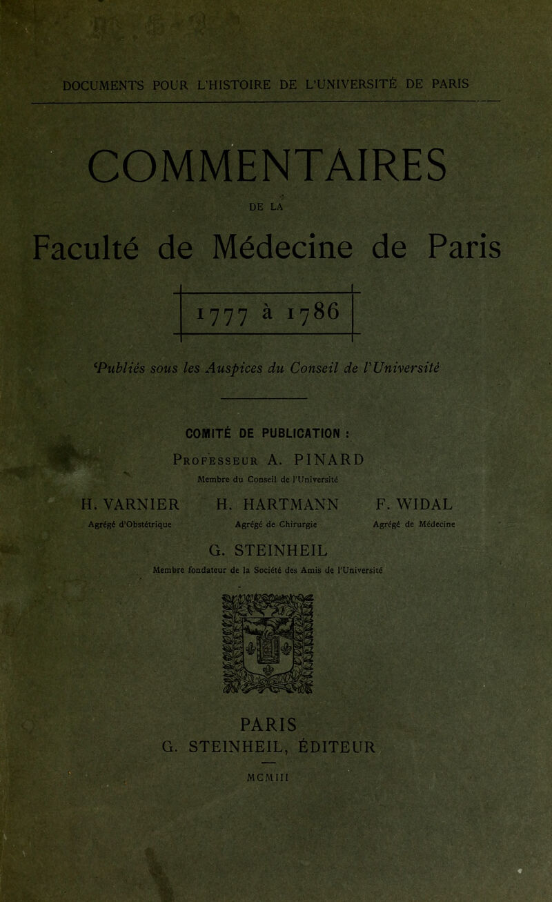 DOCUMENTS POUR L’HISTOIRE DE L’UNIVERSIT^ DE PARIS COMMENTAIRES DE LA Faculty de Mddecine de Paris 1777 a 1786 ^Publies sous les Auspices du Conseil de I'Universite COMITE DE PUBLICATION ! Professeur a. PINARD Membre du Conseil de I’UniversiU H. VARNIER H. HARTMANN F. WIDAL Agrtg^ d’ObsUtrique Agrig6 de Chirurgie Agr6g6 de M^decine G. STEINHEIL Membre fondateur de la Soci^ti des Amis de I’Universite PARIS G. STEINHEIL, EDITEUR