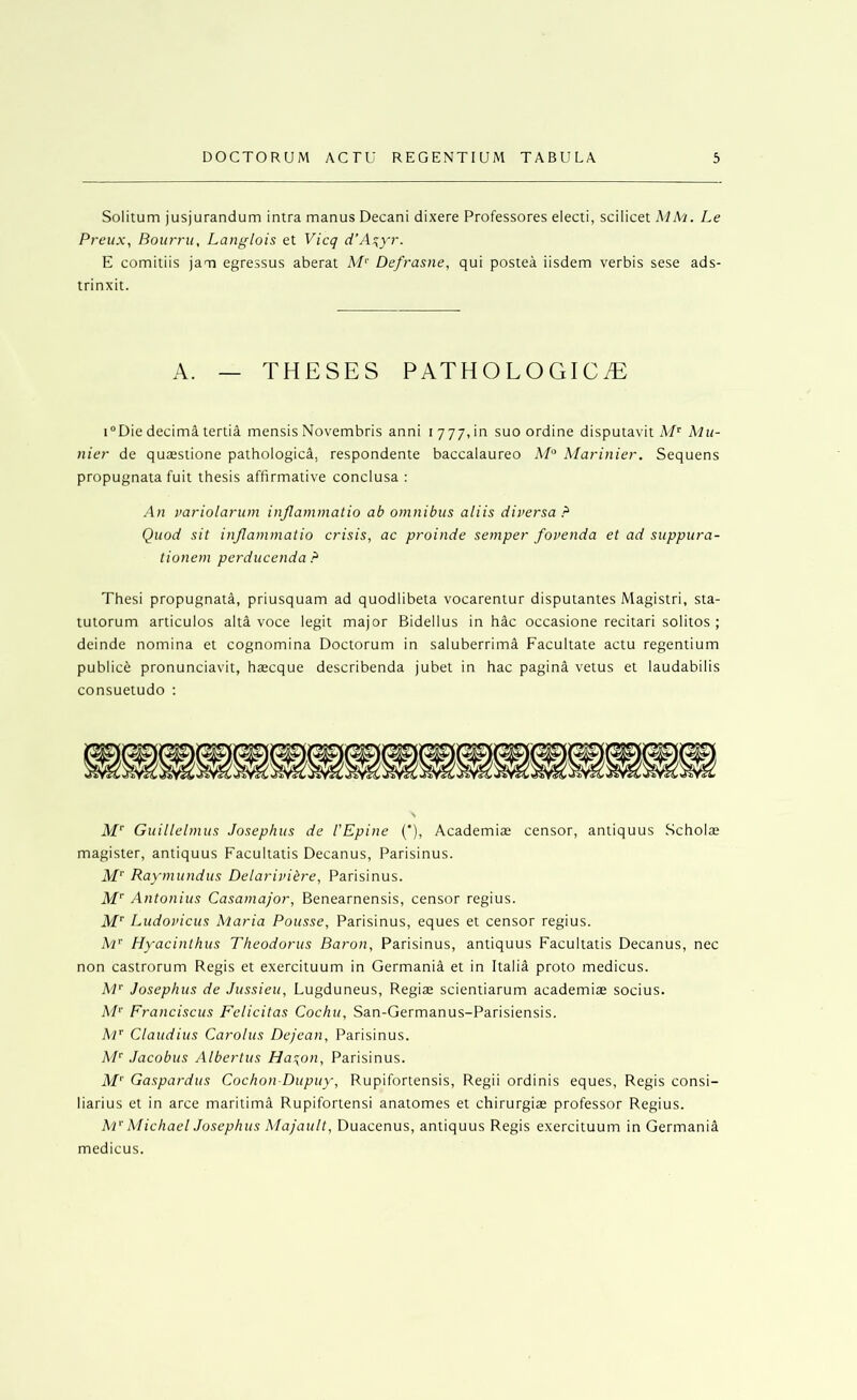 Solitum jusjurandum intra manus Decani dixere Professores electi, scilicet MM. Le Preux, Boiirrii, Langlois et Vicq d’A^yr. E comitiis jam egressus aberat M'' Defrasne, qui postea iisdem verbis sese ads- trinxit. A. — THESES PATHOLOGICiE i®Die decima tertia mensis Novembris anni 1777,in suo ordine disputavit Mu- nicr de quaestione pathologica, respondente baccalaureo M° Marinier. Sequens propugnata fuit thesis affirmative conclusa : .4n variolarum injlammatio ab omnibus aliis diversa r‘ Quod sit injlammatio crisis, ac proinde semper fovenda et ad suppura- tionem perducenda.^ Thesi propugnata, priusquam ad quodlibeta vocarentur disputantes Magistri, sta- tutorum articulos alta voce legit major Bidellus in hac occasione recitari solitos ; deinde nomina et cognomina Doctorum in saluberrimtl Facultate actu regentium publice pronunciavit, haecque describenda jubet in hac pagina vetus et laudabilis consuetudo : AP Guillelmus Josephus de I'Epine (’), Academiae censor, antiquus Scholae magister, antiquus Facultatis Decanus, Parisinus. Af*' Raymundus Delarivibre, Parisinus. M’’ Antonins Casamajor, Benearnensis, censor regius. iV Ludovicus Maria Pousse, Parisinus, eques et censor regius. iVp' Hyacinthus Theodorus Baron, Parisinus, antiquus Facultatis Decanus, nec non castrorum Regis et exercituum in Germania et in Italia proto medicus. M'^ Josephus de Jussieu, Lugduneus, Regiae scientiarum academiae socius. M'' Franciscus Felicitas Cochu, San-Germanus-Parisiensis. AP Claudius Carolus Dejean, Parisinus. AP Jacobus Albertus Ha^on, Parisinus. AB Gaspardus Cochon-Dupuy, Rupifortensis, Regii ordinis eques, Regis consi- liarius et in arce maritima Rupifortensi anatomes et chirurgias professor Regius. A'P Abichacl Josephus Alajault, Duacenus, antiquus Regis exercituum in Germania medicus.