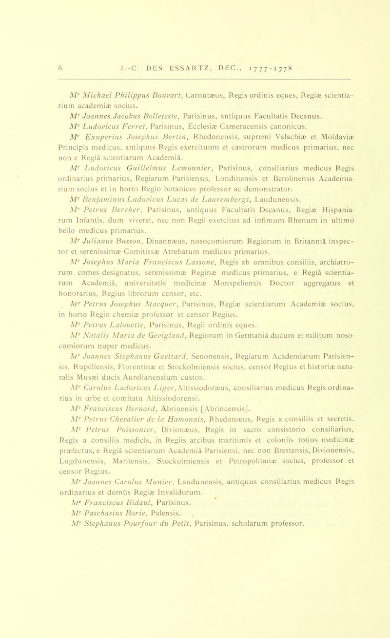 Michael Philippus Bouvart, Carnutsus, Regis ordinis eques, Regia; scientia- rium academia; socius. hP Joannes Jacobus Belleteste, Parisinus, aniiquus Facultatis Decanus. AP Ludovicus Ferret, Parisinus, Ecclesiae Cameracensis canonicus. M^ Exuperius Josephus Berlin, Rhedonensis, supremi Valachia; et Moldavia; Principis medicus, antiquus Regis e.xercituum et castrorum medicus primarius, nec non e Regia scientiarum Academia. i\P Ludovicus Guillelmus Lemonnier, Parisinus, consiliarius medicus Regis ordinarius primarius, Regiarum Parisiensis, Londinensis et Berolinensis Academia- rium socius et in horto Regio botanices professor ac demonstrator. A/’’ Benjaminus Ludovicus Lucas de Laurembergt, Laudunensis. M'^ Petrus Bercher, Parisinus, antiquus f'acultatis Decanus, Regia; Hispania- rum Infantis, dum viveret, nec non Regii exercitus ad infimum Rhenum in ultimo bello medicus primarius. Julianus Busson, Dinannx'us, nosocomiorum Regiorum in Britannia inspec- tor et serenissima; Comitissa; Atrebatum medicus primarius. M'^ Josephus Maria Franciscus Lassone, Regis ab omnibus consiliis, archiatro- rum comes designatus, serenissima; Regina; medicus primarius, e Regi^ scientia- rum Academia, universitatis medicina: Monspeliensis Doctor aggregatus et honorarius, Regius librorum censor, etc. Petrus Josephus Aiacguer, I’arisinus, Regia; scientiarum Academiae socius, in horto Regio chemia; professor et censor Regius. AP' Petrus Lalouette, Parisinus, Regii ordinis eques. AP Xatalis Afaria de Gevigland, Regiorum in Germania ducum et militum noso- comiorum nuper medicus. AP Joannes Slephanus Guettard, Senonensis, Regiarum Academiarum Parisien- sis, Rupellensis, Florentina; et Slockolmiensis socius, censor Regius et historia; natu- ralis i\lusa;i ducis Aurelianensium custos. AP Carolus Ludovicus L/gj-cr, Altissiodora;us, consiliarius medicus Regis ordina- rius in urbe et comitatu Altissiodorensi. AP Franciscus Bernard, Abrinensis [Abrincensis]. AP Petrus Chevalier de la tiamonais, Rhedonceus, Regis a consiliis et secretis. A/'' Petrus Poissonier, Divionaeus, Regis in sacro consistorio consiliarius, Regis a consiliis medicis, in Regiis arcibus maritimis et coloniis totius medicinae prasfectus, e F^egia scientiarum Academia I^arisiensi, nec non Brestensis, Divionensis, Lugdunensis, Maritensis, Stockolmiensis et Petropolitana; socius, professor et censor F^egius. A!’’ Joannes Carolus Alunier, Laudunensis, antiquus consiliarius medicus Regis ordinarius et domus Regias Fnvalidorum. Ap Franciscus Bidaut, F’arisinus. AP Paschasius Borie, Palensis. AP Stephanus Pourfour du Petit, Parisinus, scholarum professor.