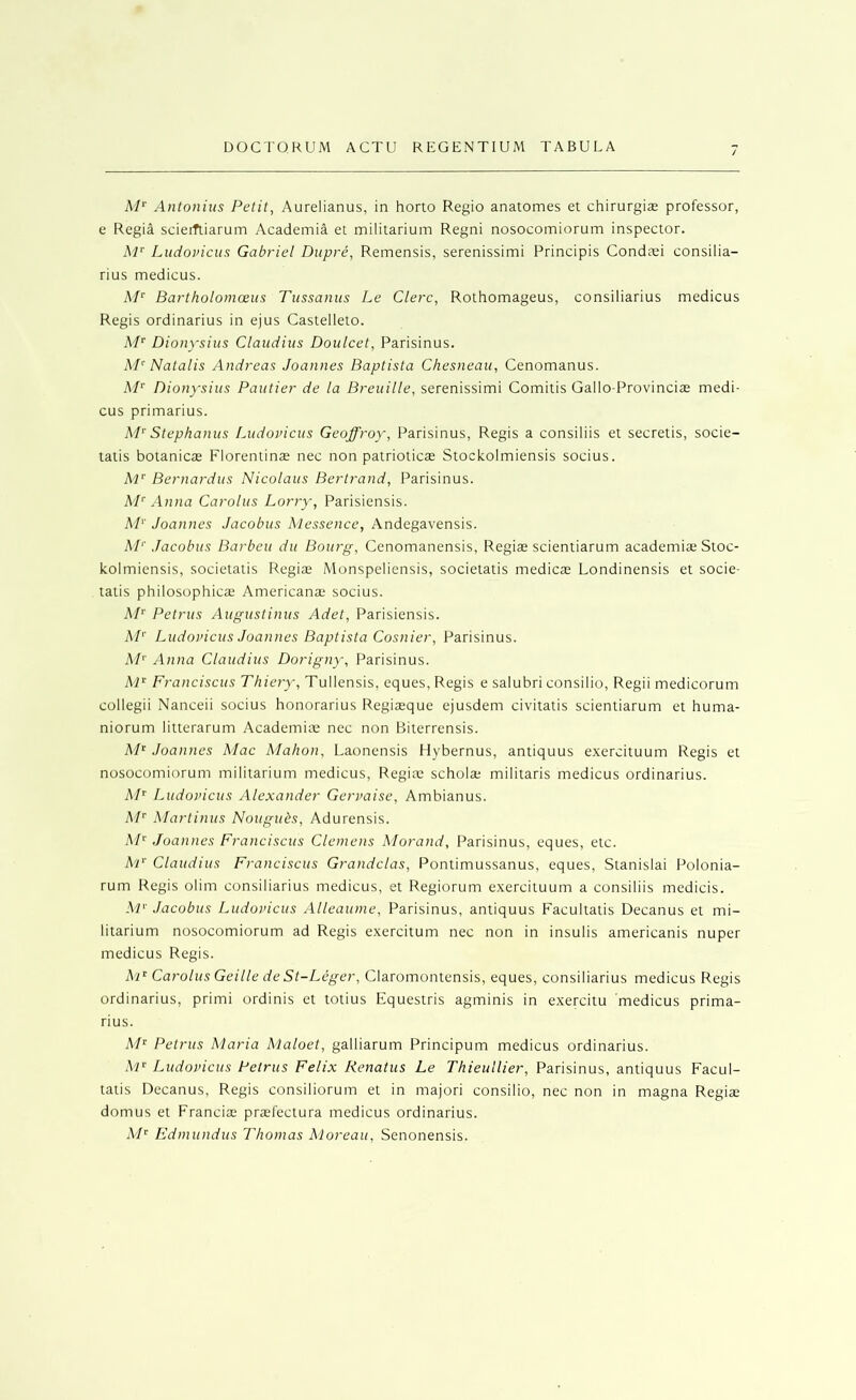 A/*' Antonins Petit, Aurelianus, in horto Regio anatomes et chirurgias professor, e Regia scierfliarum Academia et militarium Regni nosocomiorum inspector. Ai‘‘ Ludovicus Gabriel Dupre, Remensis, serenissimi Principis Condtei consilia- rius medicus. A/' Bartholomoeus Tussanus Le Clerc, Rothomageus, consiliarius medicus Regis ordinarius in ejus Castelleto. AP Dionysius Claudius Doulcet, Parisinus. A'P Natalis Andreas Joannes Baptista Chesneau, Cenomanus. AP Dionysius Pautier de la Breuille, serenissimi Comitis Gallo-Provincite medi- cus primarius. AP Stephanus Ludovicus Geoffroy, Parisinus, Regis a consiliis et secretis, socie- tatis botanicae Florentinae nec non patrioticae Stockolmiensis socius. AP Bernardus Nicolaus Bertrand, Parisinus. AP Anna Carolus Lorry, Parisiensis. AP Joannes Jacobus Alessence, Andegavensis. AL' Jacobus Barbeu du Bourg, Cenomanensis, Regiae scientiarum academite Stoc- kolmiensis, societatis Regiae Monspeliensis, societatis medicas Londinensis et socie- tatis philosophicae Americanae socius. AP Petrus Augustinus Adet, Parisiensis. A/'' Ludovicus Joannes Baptista Cosnier, Parisinus. A/'' Anna Claudius Dorigny', Parisinus. AP Franciscus Thiery, Tullensis, eques, Regis e salubri consilio, Regii medicorum collegii Nanceii socius honorarius Regiaeque ejusdem civitatis scientiarum et huma- niorum litterarum Academiae nec non Biterrensis. A/^ Joannes Alac Alahon, Laonensis Hybernus, antiquus exercituum Regis et nosocomiorum militarium medicus, Regiae scholae militaris medicus ordinarius. AP Ludovicus Alexander Gervaise, Ambianus. At’' Alarlinus Nougubs, Adurensis. AP Joannes Franciscus Clemens Alorand, Parisinus, eques, etc. AP Claudius Franciscus Grandclas, Ponlimussanus, eques, Stanislai Polonia- rum Regis olim consiliarius medicus, et Regiorum exercituum a consiliis medicis. Al'' Jacobus Ludovicus Alleaume, Parisinus, antiquus Facultatis Decanus et mi- litarium nosocomiorum ad Regis exercitum nec non in insulis americanis nuper medicus Regis. AP Carolus Geille de St-Leger, Claromontensis, eques, consiliarius medicus Regis ordinarius, primi ordinis et totius Equeslris agminis in exercitu medicus prima- rius. AI’^ Petrus Alaria Alaloet, galliarum Principum medicus ordinarius. A'l'^ Ludovicus Petrus Felix Renatus Le Thieullier, Parisinus, antiquus Facul- tatis Decanus, Regis consiliorum et in majori consilio, nec non in magna Regiae domus et Franciae pradectura medicus ordinarius. AP Fdmundus Thomas Aloreau, Senonensis.