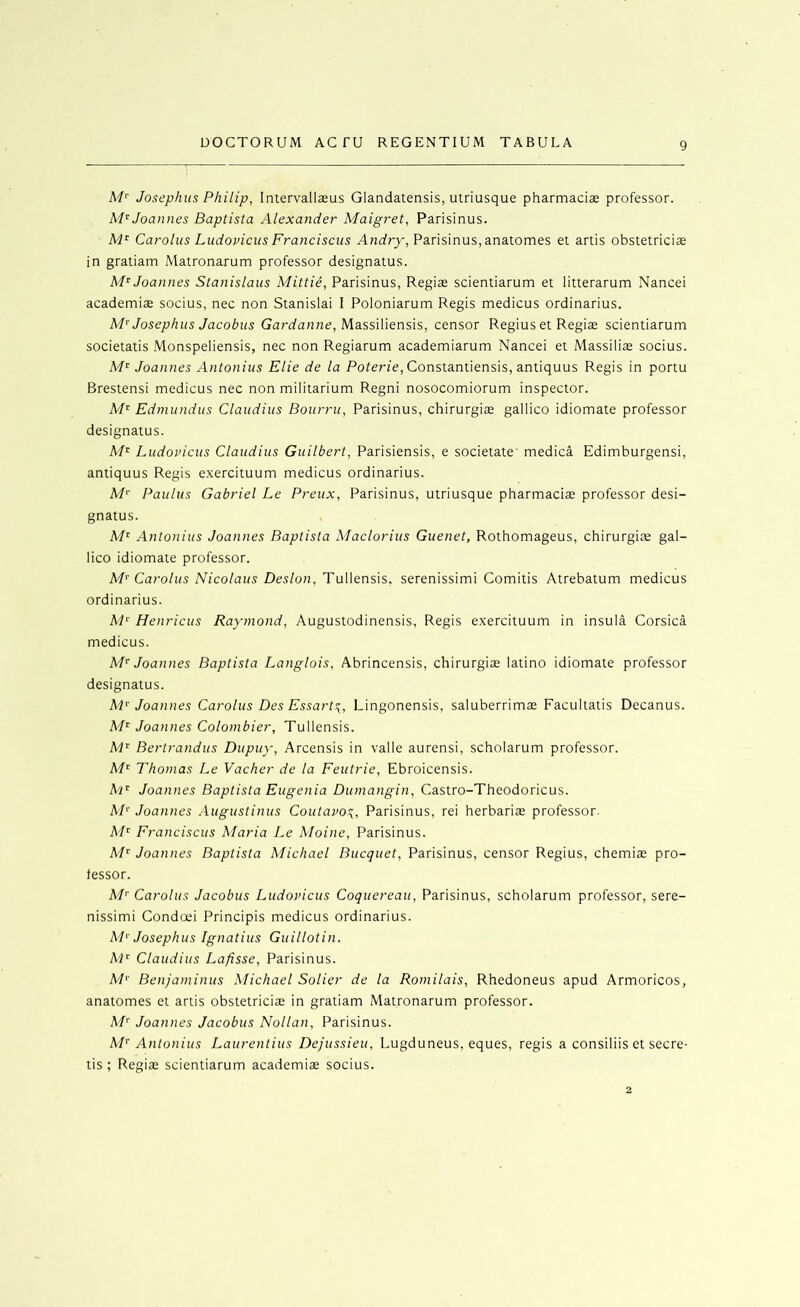 M'' Josephus Philip, Intervallseus Glandatensis, utriusque pharmaciae professor. Joannes Baptista Alexander Maigret, Parisinus. A4' Carolus Ludovicus Franciscus Andry, Parisinus, anatomes et artis obstetriciae in gratiam Matronarum professor designatus. M'^ Joannes Stanislaus Mittie, Parisinus, Regiae scientiarum et litterarum Nancei academiae socius, nec non Stanislai I Poloniarum Regis medicus ordinarius. Josephus Jacobus Gurt/an7ie, Massiliensis, censor Regius et Regiae scientiarum societatis Monspeliensis, nec non Regiarum academiarum Nancei et Massiliae socius. Joannes Antonins Elie de la Poferfe, Constantiensis, antiquus Regis in portu Brestensi medicus nec non militarium Regni nosocomiorum inspector. Edmundus Claudius Bourru, Parisinus, chirurgias gallico idiomate professor designatus. Ludovicus Claudius Guilbert, Parisiensis, e societate' medica Edimburgensi, antiquus Regis exercituum medicus ordinarius. M‘' Paulus Gabriel Le Preux, Parisinus, utriusque pharmaciae professor desi- gnatus. A/' Antonins Joannes Baptista Maclorius Guenet, Rothomageus, chirurgite gal- lico idiomate professor. M'' Carolus Nicolaus Deslon, Tullensis, serenissimi Comitis Atrebatum medicus ordinarius. M'’ Henricus Raymond, Augustodinensis, Regis exercituum in insula Corsica medicus. Joannes Baptista Langlois, Abrincensis, chirurgiae latino idiomate professor designatus. hP Joannes Carolus Des Essart!^, Lingonensis, saluberrimas Facultatis Decanus. A'/' Joannes Colombier, Tullensis. Bertrandus Dupuy, Arcensis in valle aurensi, scholarum professor. Af' Thomas Le Vacher de la Feutrie, Ebroicensis. h'P Joannes Baptista Eugenia Dumangin, Castro-Theodoricus. A/'' Joannes Augustinus Coutavo^, Parisinus, rei herbariae professor- AP Franciscus Maria Le Moine, Parisinus. Joannes Baptista Michael Bucquet, Parisinus, censor Regius, chemiae pro- fessor. AP Carolus Jacobus Ludovicus Coquereau, Parisinus, scholarum professor, sere- nissimi Condoei Principis medicus ordinarius. M'’ Josephus Ignatius Guillotin. AP Claudius Lafisse, Parisinus. A/*' Benjaminus Michael Solier de la Romilais, Rhedoneus apud Armoricos, anatomes et artis obstetriciae in gratiam Matronarum professor. M'' Joannes Jacobus Nollan, Parisinus. M’’ Antonins Laurentius Dejussieu, Lugduneus, eques, regis a consiliis et secre- tis ; Regia: scientiarum academiae socius. 2