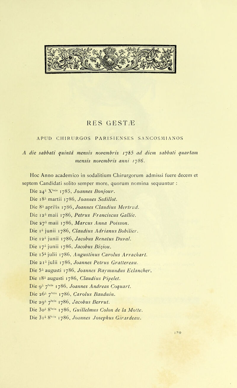 RES GEST/E APUD CHIRURGOS PARISIENSRS S A N C OS M 1 A N OS A die sabbati quinta mensis novembris ijSS ad diem sabbati quarlam mensis novembris anni ij86. Hoc Anno academico in sodalitium Chirurgorum admissi fuere decern et septem Candidati solito semper more, quorum nomina sequuntur : Die 24'' 1785, Joannes Bonjour. Die i8-'' martii 1786, Joannes Sedillot. Die 8‘aprilis Joannes Claudius Mertrud. Die i2‘Onaii 1786, Petrus Franciscus Gallee. Die 27-'“ maii 1786, Marcus Anna Poisson. Die H junii 1786, Claudius Adrianus Bobilier. Die i2-‘‘ junii 1786, Jacobus Renatus Duval. Die 17-* junii 1786, Jacobus Bi^iou. Die i5^ julii 1786, Augustinus Carolus Arrachart. Die 2i‘1786, Joannes Petrus Grattereau. Die 5‘‘' augusti 1786, Joannes Raymundus Eclancher. Die iS*'-augusti 1786, Claudius Pipelet. Die g-' 7''“ 1786, Joannes Andreas Coquart. Die 26-‘ 7'''^ 1786, Carolus Bauduin. Die 2g-‘^ 7'^**® 1786, Jacobus Berrut. Die 3o-‘‘ 8''® 1786, Guillelmus Colon de la Molte. Die 3i^ 8'''® 1786, Joannes Josephus Girardeau.