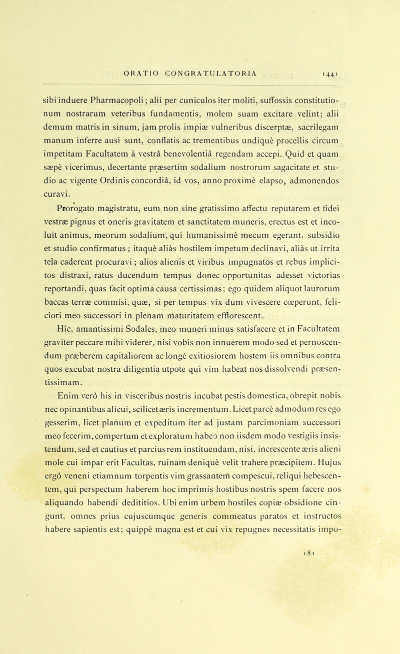 sibi induere Pharmacopoli; alii per cuniculos iter moliti, suffossis constitutio- num nostrarum veteribus fundamentis, molem suam excitare velint; alii demum matris in sinum, jam prolis impiae vulneribus discerptae, sacrilegam manum inferre ausi sunt, conflatis ac trementibus undique procellis circum impetitam Facultatem a vestra benevolentia regendam accepi. Quid et quam saepe vicerimus, decertante praesertim sodalium nostrorum sagacitate et stu- dio ac vigente Ordinis concordia, id vos, anno proxime elapso, admonendos curavi. Prorogate magistrate, eum non sine gratissimo affectu reputarem et fidei vestrae pignus et oneris gravitatem et sanctitatem muneris, erectus est et inco- luit animus, meorum sodalium, qui humanissime mecum egerant, subsidio et studio confirmatus ; itaque alias hostilem impetum declinavi, alias ut irrita tela caderent procuravi; alios alienis et viribus impugnatos et rebus implici- tos distraxi, rates ducendum tempus donee opportunitas adesset victorias reportandi, quas facit optima causa certissimas; ego quidem aliquot laurorum baccas terrae commisi, quae, si per tempus vix dum vivescere coeperunt, feli- ciori meo successori in plenam maturitatem efflorescent. Hie, amantissimi Sodales, meo muneri minus satisfacere et in Facultatem graviter peccare mihi viderer, nisi vobis non innuerem modo sed et pernoscen- dum praeberem capitaliorem ac longe exitiosiorem hostem iis omnibus contra quos excubat nostra diligentia utpote qui vim habeat nos dissolvendi praesen- tissimam. Enim verb his in visceribus nostris incubat pestis domestica, obrepit nobis nec opinantibus alicui, scilicetaeris incrementum. Licet parce admodum res ego gesserim, licet planum et expeditum iter ad justam parcimoniam successori meo fecerim,compertum etexploratum habeo non iisdem modo vestigiis insis- tendum.sed et cautius et parciusrem instituendam, nisi, increscente aeris alieni mole cui impar erit Facultas, ruinam denique velit trahere prascipitem. Hujus ergo veneni etiamnum torpentis vim grassantem compescui, reliqui hebescen- tem, qui perspectum haberem hoc imprimis hostibus nostris spem facere nos aliquando habendi dedititios. Ubi enim urbem hostiles copiae obsidione cin- gunt, omnes prius cujuscumque generis commeatus paratos et instructos habere sapientis est; quippe magna est et cui vix repugnes necessitatis impo- i8i