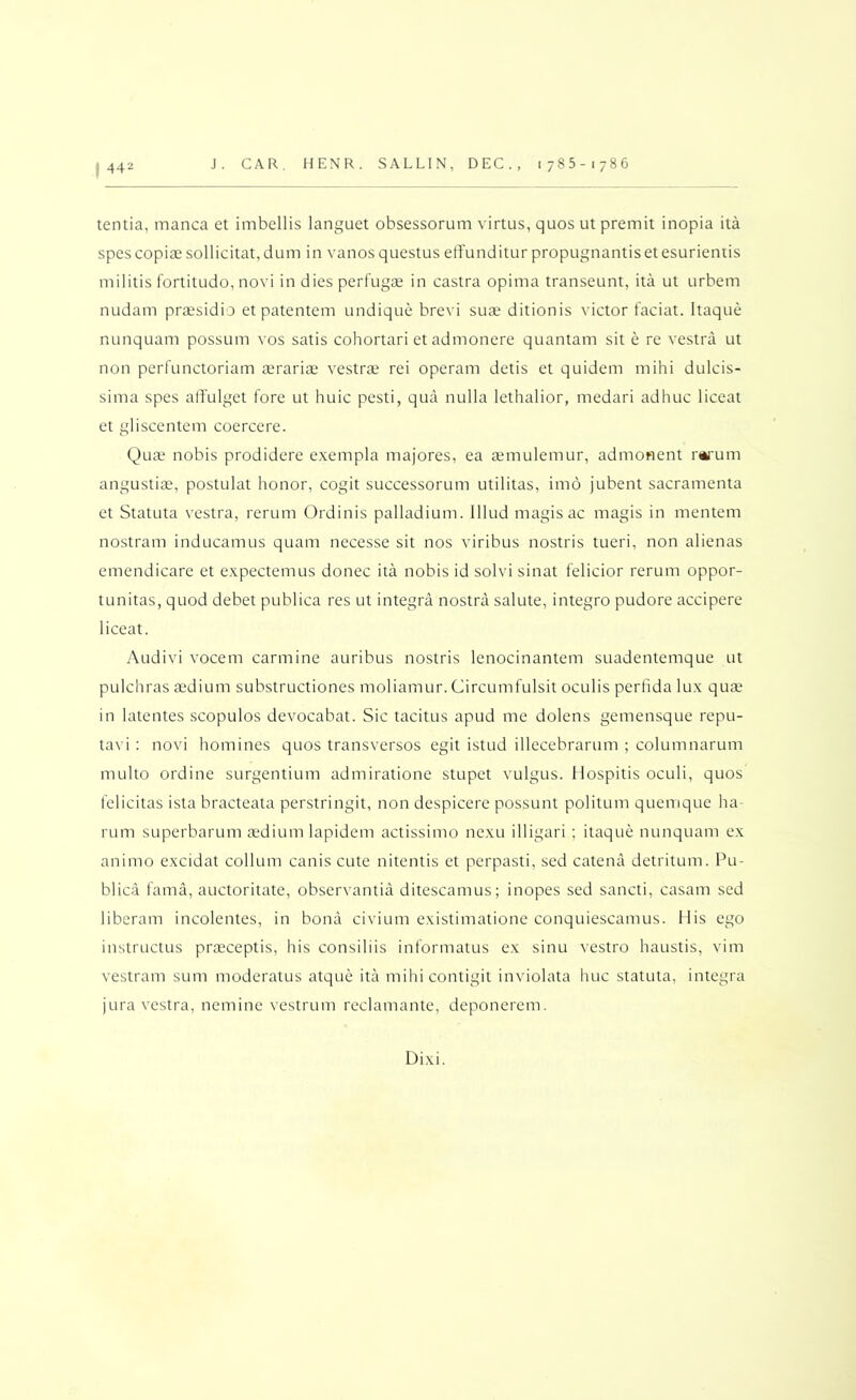 I 442 tentia, manca et iinbellis languet obsessorum virtus, quos ut premit inopia ita spcs copiae sollicitat, dum in vanos questus elfunditur propugnantis et esurientis militis fortitude, novi in dies perfugae in castra opima transeunt, ita ut urbem nudam praesidio et patentem undique brevi sua^ ditionis victor faciat. Itaque nunquam possum vos satis cohortari et admonere quantam sit e re vestra ut non pcrfunctoriam aerariae vestrae rei operam detis et quidem mihi dulcis- sima spes alfulget fore ut huic pesti, qua nulla lethalior, medari adhuc liceat et gliscentem coercere. Quae nobis prodidere exempla majores, ea aemulemur, admonent r*i'um angustiae, postulat honor, cogit successorum utilitas, imo jubent saicramenta et StatLita vestra, rerum Ordinis palladium, lllud magis ac magis in mentem nostram inducamus quam necesse sit nos viribus nostris tueri, non alienas emendicare et expectemus donee ita nobis id solvi sinat felicior rerum oppor- tunitas, quod debet publica res ut integra nostrai salute, integro pudore accipere liceat. Audivi vocem carmine auribus nostris lenocinantem suadentemque ut pulchras aedium substructiones moliamur. Circumfulsit oculis perfida lux qure in latentes scopulos devocabat. Sic tacitus apud me dolens gemensque repu- tavi : novi homines quos transversos egit istud illecebrarum ; columnarum multo ordine surgentium admiratione stupet vulgus. Ilospitis oculi, quos fclicitas ista bracteata perstringit, non despicere possunt politum quemque ha- rum superbarum aedium lapidem actissimo nexu illigari ; itaque nunquam ex animo excidat collum canis cute nitentis et perpasti, sed catena detritum. Pu- blica fama, auctoritate, observantia ditescamus; inopes sed sancti, casam sed liberam incolentes, in bona civium existimatione conquiescamus. Mis ego instructus praeceptis, his consiliis informatus ex sinu vestro haustis, vim vestram sum moderatus atque ita mihicontigit inviolata hue statuta, integra jura vestra, nemine vestrum reclamante, deponerem. Dixi.