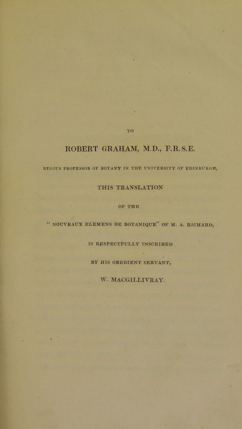 TO ROBERT GRAHAM, M.D., F.R.S.E. REGIUS PROFESSOR OF BOTANY IN THE UNIVERSITY OF EDINBURGH, THIS TRANSLATION OF THE  NOUVEAUX ELEMENS DE BOTANIQUE” OF M. A. RICHARD, IS RESPECTFULLY INSCRIBED BY HIS OBEDIENT SERVANT, W. MACGILLIVRAY.