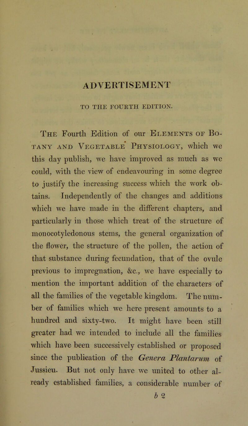 ADVERTISEMENT TO THE FOURTH EDITION. The Fourth Edition of our Elements of Bo- tany and Vegetable Physiology, which we this day publish, we have improved as much as we could, with the view of endeavouring in some degree to justify the increasing success which the work ob- tains. Independently of the changes and additions which we have made in the different chapters, and particularly in those which treat of the structure of monocotyledonous stems, the general organization of the flower, the structure of the pollen, the action of that substance during fecundation, that of the ovule previous to impregnation, &c., we have especially to mention the important addition of the characters of all the families of the vegetable kingdom. The num- ber of families which we here present amounts to a hundred and sixty-two. It might have been still greater had we intended to include all the families which have been successively established or proposed since the publication of the Genera Plantarum of Jussieu. But not only have we united to other al- ready established families, a considerable number of b 2