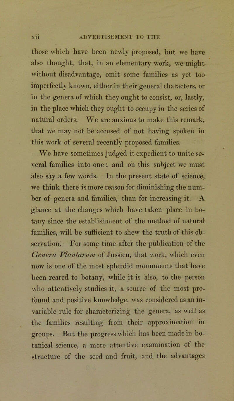 those whieh have been newly proposed, but we have also thought, that, in au elementary work, we might without disadvantage, omit some families as yet too imperfectly known, either in their general characters, or in the genera of which they ought to consist, or, lastly, in the place which they ought to occupy in the series of natural orders. We are anxious to make this remark, that we may not be accused of not having spoken in this work of several recently proposed families. We have sometimes judged it expedient to unite se- veral families into one; and on this subject we must also say a few words. In the present state of science, we think there is more reason for diminishing the num- ber of genera and families, than for increasing it. A glance at the changes which have taken place in bo- tany since the establishment of the method of natural families, will be sufficient to shew the truth of this ob- servation. For some time after the publication of the Genera Plantarum of Jussieu, that work, which even now is one of the most splendid monuments that have been reared to botany, while it is also, to the person who attentively studies it, a source of the most pro- found and positive knowledge, was considered as an in- variable rule for characterizing the genera, as well as the families resulting from their approximation in groups. But the progress which has been made in bo- tanical science, a more attentive examination of the structure of the seed and fruit, and the advantages