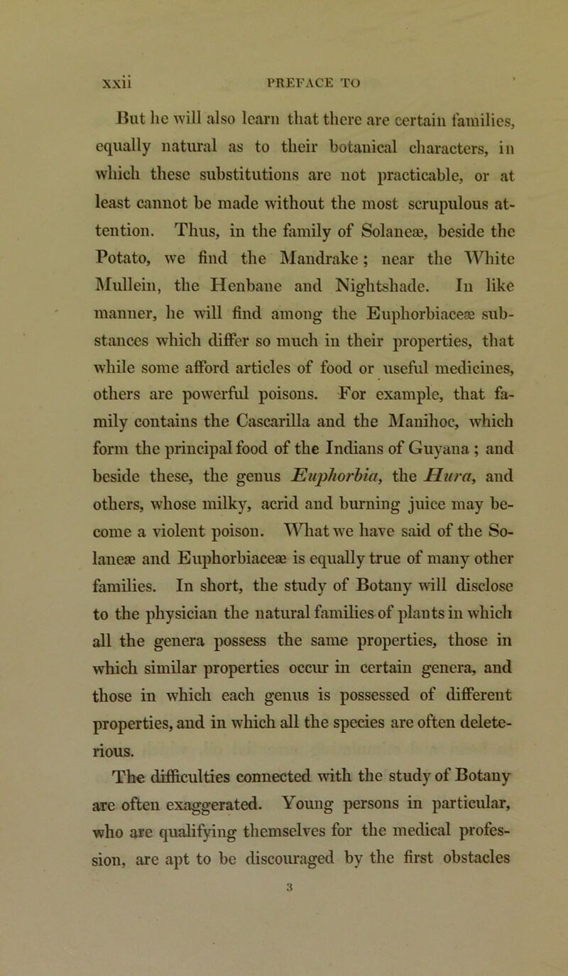 But lie will also learn that there are certain families, equally natural as to their botanical characters, in which these substitutions are not practicable, or at least cannot be made without the most scrupulous at- tention. Thus, in the family of Solanea?, beside the Potato, we find the Mandrake; near the White Mullein, the Henbane and Nightshade. In like manner, he will find among the Euphorbiaceae sub- stances which differ so much in their properties, that while some afford articles of food or useful medicines, others are powerful poisons. For example, that fa- mily contains the Cascarilla and the Mauihoc, which form the principal food of the Indians of Guyana ; aud beside these, the genus Euphorbia, the Sura, and others, whose milky, acrid and burning juice may be- come a violent poison. Wliat we have said of the So- lanea} and Eupliorbiacere is equally true of many other families. In short, the study of Botany will disclose to the physician the natural families of plants in which all the genera possess the same properties, those in which similar properties occur in certain genera, and those in which each genus is possessed of different properties, and in which all the species are often delete- rious. The difficulties connected with the study of Botany are often exaggerated. Young persons in particular, who are qualifying themselves for the medical profes- sion, are apt to be discouraged by the first obstacles 3