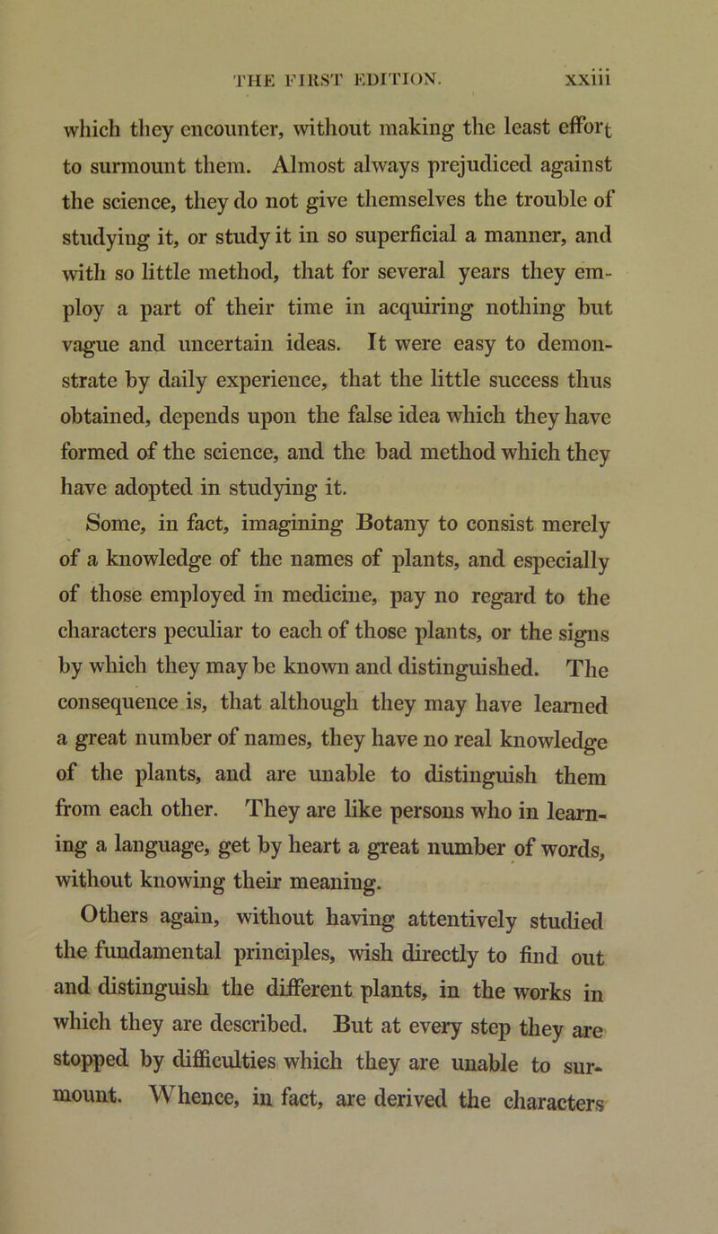 which they encounter, without making the least effort to surmount them. Almost always prejudiced against the science, they do not give themselves the trouble of studying it, or study it in so superficial a manner, and with so little method, that for several years they em- ploy a part of their time in acquiring nothing but vague and uncertain ideas. It were easy to demon- strate by daily experience, that the little success thus obtained, depends upon the false idea which they have formed of the science, and the bad method which they have adopted in studying it. Some, in fact, imagining Botany to consist merely of a knowledge of the names of plants, and especially of those employed in medicine, pay no regard to the characters peculiar to each of those plants, or the signs by which they may be known and distinguished. The consequence is, that although they may have learned a great number of names, they have no real knowledge of the plants, and are unable to distinguish them from each other. They are like persons who in learn- ing a language, get by heart a great number of words, without knowing their meaning. Others again, without having attentively studied the fundamental principles, wish directly to find out and distinguish the different plants, in the works in which they are described. But at every step they are stopped by difficulties which they are unable to sur- mount. Whence, in fact, are derived the characters