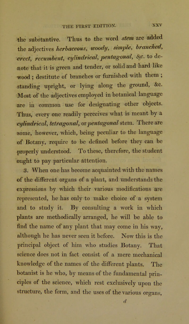 the substantive. Thus to the word stem are added the adjectives herbaceous, woody, simple, branched, erect, recumbent, cylindrical, pentagonal, &c. to de- note that it is green and tender, or solid and hard like wood ; destitute of branches or furnished with them , standing upright, or lying along the ground, &c. Most of the adjectives employed in botanical language are in common use for designating other objects. Thus, every one readily perceives what is meant by a cylindrical, tetragonal, ox pentagonal stem. There are some, however, which, being peculiar to the language of Botany, require to be defined before they can be properly understood. To these, therefore, the student ought to pay particular attention. 3. When one has become acquainted with the names of the different organs of a plant, and understands the expressions by which their various modifications are represented, he has only to make choice of a system and to study it. By consulting a work in which plants are methodically arranged, he will be able to find the name of any plant that may come in his way, although he has never seen it before. Now this is the principal object of him who studies Botany. That science does not in fact consist of a mere mechanical knowledge of the names of the different plants. The botanist is he who, by means of the fundamental prin- ciples of the science, which rest exclusively upon the structure, the form, and the uses of the various organs, d