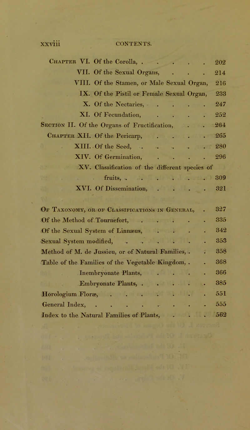 Chapter VI. Of the Corolla, 202 VII. Of the Sexual Organs, . . .214 VIII. Of the Stamen, or Male Sexual Organ, 216 IX. Of the Pistil or Female Sexual Organ, 233 X. Of the Nectaries, .... 247 XI. Of Fecundation, .... 252 Section II. Of the Organs of Fructification, . . 264 Chapter XII. Of the Pericarp, .... 265 XIII. Of the Seed, 280 XIV. Of Germination, .... 296 XV. Classification of the different species of fruits, ....... 309 XVI. Of Dissemination, . . . .321 Op Taxonomy, or of Classifications in General, . 327 Of the Method of Tournefort, ..... 335 Of the Sexual System of Linnaeus, .... 342 Sexual System modified, ...... 353 Method of M. de Jussieu, or of Natural Families, . i 358 Table of the Families of the Vegetable Kingdom, . . 368 Inembryonate Plants, .... 366 Embryonate Plants, ..... 385 Horologium Florae, 551 General Index, ........ 555 Index to the Natural Families of Plants, . . . 562