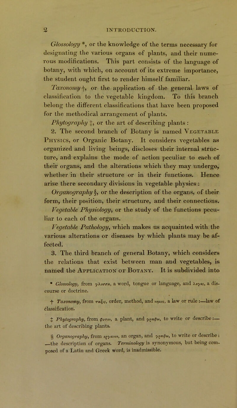 Glossology *, or the knowledge of the terms necessary for designating the various organs of plants, and their nume- rous modifications. This part consists of the language of botany, with which, on account of its extreme importance, the student ought first to render himself familiar. Taxonomy f, or the application of the general laws of classification to the vegetable kingdom. To this branch belong the different classifications that have been proposed for the methodical arrangement of plants. Phytography or the art of describing plants : 2. The second branch of Botany is named Vegetable Physics, or Organic Botany. It considers vegetables as organized and living beings, discloses their internal struc- ture, and explains the mode of action peculiar to each of their organs, and the alterations which they may undergo, whether in their structure or in their functions. Hence arise there secondary divisions in vegetable physics : Organography §, or the description of the organs, of their form, their position, their structure, and their connections. Vegetable Physiology, or the study of the functions pecu- liar to each of the organs. Vegetable Pathology, which makes us acquainted with the various alterations or diseases by which plants may be af- fected. 3. The third branch of general Botany, which considers the relations that exist between man aud vegetables, is named the Application of Botany. It is subdivided into * Glossology, from yXoatru, a word, tongue or language, and Xoycs, a dis- course or doctrine. f Taxonomy, from order, method, and voftos, a law or rule :—law of classification. $ Phytography, from ifurev, a plant, and y/>a<pw, to 'write or describe:— the art of describing plants. § Organography, from o^ya.101, an organ, and ygaipw, to write or describe: the description of organs. Terminology is synonymous, but being com- posed of a Latin and Greek word, is inadmissible.