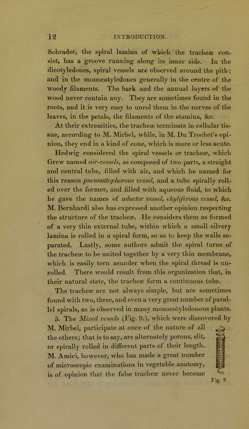 Schrader, the spiral lamina of which the tracheae con- sist, has a groove running along its inner 6ide. In the dicotyledones, spiral vessels are observed around the pith; and in the monocotyledones generally in the centre of the woody filaments. The bark and the annual layers of the wood never contain any. They are sometimes found in the roots, and it is very easy to unrol them in the nerves of the leaves, in the petals, the filaments of the stamina, &c. At their extremities, the tracheae terminate in cellular tis- sue, according to M. Mirbel, while, in M. Du Trochet’s opi- nion, they end in a kind of cone, which is more or less acute. Hedwig considered the spiral vessels or tracheae, Avhicli Grew named air-vessels, as composed of two parts, a straight and central tube, filled with air, and which he named for this reason pneumatophorous vessel, and a tube spirally roll- ed over the former, and filled with aqueous fluid, to which he gave the names of aductor vessel, chyliferous vessel, &c. M. Bernhardi also has expressed another opinion respecting the structure of the tracheae. He considers them as formed of a very thin external tube, within which a small silvery lamina is rolled in a spiral form, so as to keep the walls se- parated. Lastly, some authors admit the spiral turns of the tracheae to be united together by a very thin membrane, which is easily torn asunder when the spiral thread is un- rolled. There would result from this organization that, in their natural state, the tracheae form a continuous tube. The tracheae are not always simple, hut are sometimes found with two, three, and even a very great number of paral- lel spirals, as is observed in many monocotyledonous plants. 5. The Mixed vessels (Fig. 9.), which were discovered by M. Mirbel, participate at once of the nature of all the others; that is to say, are alternately porous, slit, or spirally rolled in different parts of their length. M. Amici, however, who has made a great number of microscopic examinations in vegetable anatomy, is of opinion that the false tracheae never become Fig. 0.
