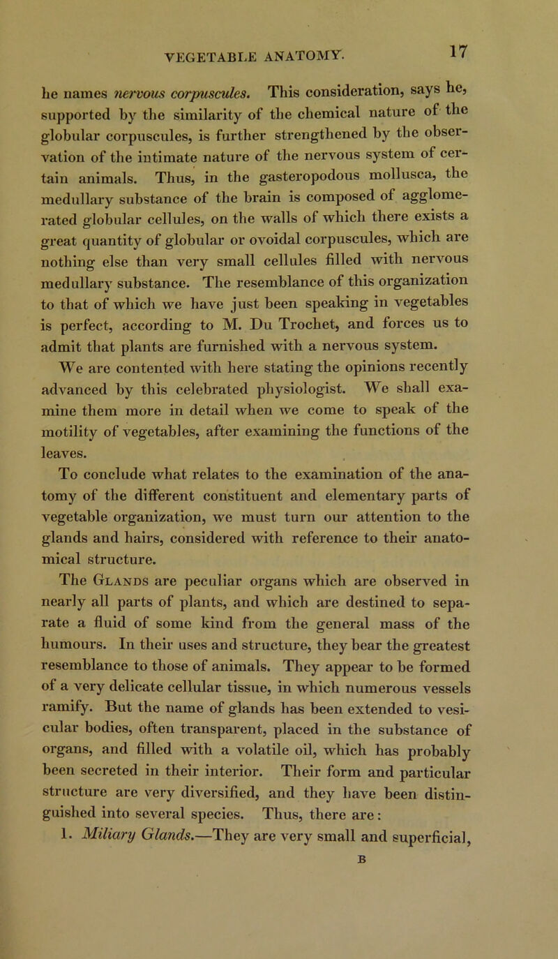 lie names nervous corpuscules. This consideration, says lie, supported by the similarity of the chemical nature of the globular corpuscules, is further strengthened by the obser- vation of the intimate nature of the nervous system of cer- tain animals. Thus, in the gasteropodous mollusca, the medullary substance of the brain is composed of agglome- rated globular cellules, on the walls of which there exists a great quantity of globular or ovoidal corpuscules, which are nothing else than very small cellules filled with nervous medullary substance. The resemblance of this organization to that of which we have just been speaking in vegetables is perfect, according to M. Du Trochet, and forces us to admit that plants are furnished with a nervous system. We are contented with here stating the opinions recently advanced by this celebrated physiologist. We shall exa- mine them more in detail when we come to speak of the motility of vegetables, after examining the functions of the leaves. To conclude what relates to the examination of the ana- tomy of the different constituent and elementary parts of vegetable organization, we must turn our attention to the glands and hairs, considered with reference to their anato- mical structure. The Glands are peculiar organs which are observed in nearly all parts of plants, and which are destined to sepa- rate a fluid of some kind from the general mass of the humours. In their uses and structure, they bear the greatest resemblance to those of animals. They appear to be formed of a very delicate cellular tissue, in which numerous vessels ramify. But the name of glands has been extended to vesi- cular bodies, often transparent, placed in the substance of organs, and filled with a volatile oil, which has probably been secreted in their interior. Their form and particular structure are very diversified, and they have been distin- guished into several species. Thus, there are: 1. Miliary Gla?ids.—They are very small and superficial, B