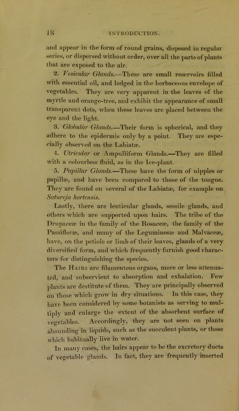 and appear in the form of round grains, disposed in regular series, or dispersed without order, over all the parts of plants that are exposed to the air. 2. Vesicular Glands.—These are small reservoirs filled with essential oil, and lodged in the herbaceous envelope of vegetables. They are very apparent in the leaves of the myrtle and orange-tree, and exhibit the appearance of small transparent dots, when these leaves are placed between the eye and the light. 3. Globular Glands.—Their form is spherical, and they adhere to the epidermis only by a point. They are espe- cially observed on the Labiatse. 4. Utricular or Ampulliform Glands.—They are filled with a colourless fluid, as in the Ice-plant. 5. Papillar Glands.—These have the form of nipples or papillae, and have been compared to those of the tongue. They are found on several of the Labiatae, for example on Satureja hortensis. Lastly, there are lenticular glands, sessile glands, and others which are supported upon hairs. The tribe of the Drupaceae in the family of the Rosaceae, the family of the Passiflorae, and many of the Leguminosae and Malvaceae, have, on the petiole or limb of their leaves, glands of a very diversified form, and which frequently furnish good charac- ters for distinguishing the species. The Hairs are filamentous organs, more or less attenua- ted, and subservient to absorption and exhalation. Few plants are destitute of them. They are principally observed on those which grow in dry situations. In this case, they have been considered by some botanists as serving to mul- tiply and enlarge the extent of the absorbent surface of vegetables. Accordingly, they are not seen on plants abounding in liquids, such as the succulent plants, or those which habitually live in water. In many cases, the hairs appear to be the excretory ducts of vegetable glands. In fact, they are frequently inserted