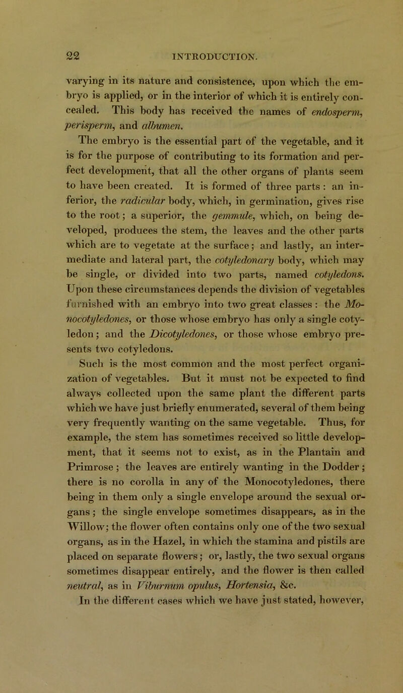 varying in its nature and consistence, upon which the em- bryo is applied, or in the interior of which it is entirely con- cealed. This body has received the names of endosperm, perisperm, and albumen. The embryo is the essential part of the vegetable, and it is for the purpose of contributing to its formation and per- fect development, that all the other organs of plants seem to have been created. It is formed of three parts : an in- ferior, the radicular body, which, in germination, gives rise to the root; a superior, the gemmule, which, on being de- veloped, produces the stem, the leaves and the other parts which are to vegetate at the surface; and lastly, an inter- mediate and lateral part, the cotyledonary body, which may be single, or divided into two parts, named cotyledons. Upon these circumstances depends the division of vegetables furnished with an embryo into two great classes : the Mo- nocotyledones, or those whose embryo has only a single coty- ledon ; and the Dicotyledones, or those whose embryo pre- sents two cotyledons. Such is the most common and the most perfect organi- zation of vegetables. But it must not be expected to find always collected upon the same plant the different parts which we have just briefly enumerated, several of them being very frequently wanting on the same vegetable. Thus, for example, the stem has sometimes received so little develop- ment, that it seems not to exist, as in the Plantain and Primrose ; the leaves are entirely wanting in the Dodder; there is no corolla in any of the Monocotyledones, there being in them only a single envelope around the sexual or- gans ; the single envelope sometimes disappears, as in the Willow; the flower often contains only one of the two sexual organs, as in the Hazel, in which the stamina and pistils are placed on separate flowers; or, lastly, the two sexual organs sometimes disappear entirely, and the flower is then called neutral, as in Viburnum opulus, Hortensia, &c. In the different cases which we have just staled, however,