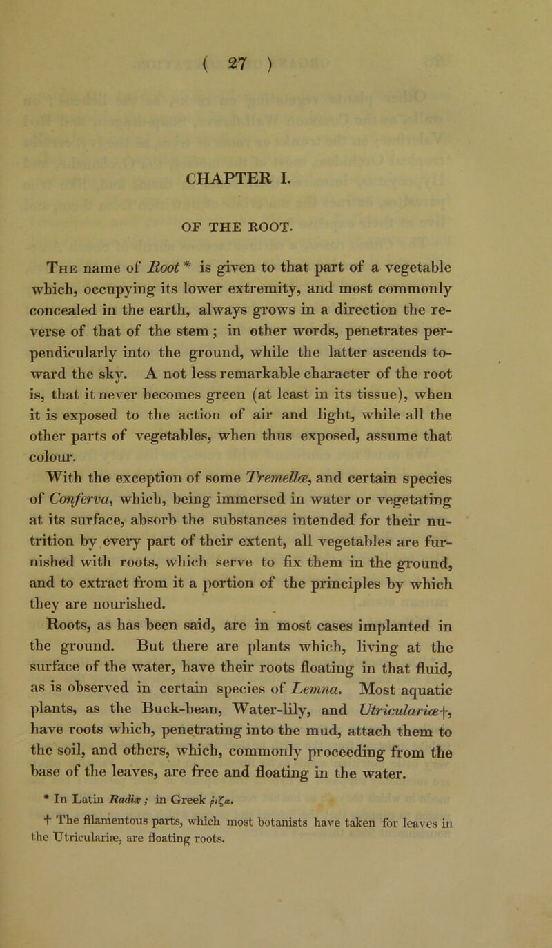 CHAPTER I. OF THE FOOT. The name of Root * is given to that part of a vegetable which, occupying its lower extremity, and most commonly concealed in the earth, always grows in a direction the re- verse of that of the stem; in other words, penetrates per- pendicularly into the ground, while the latter ascends to- ward the sky. A not less remarkable character of the root is, that it never becomes green (at least in its tissue), when it is exposed to the action of air and light, while all the other parts of vegetables, when thus exposed, assume that colour. With the exception of some Tremellre, and certain species of Conferva, which, being immersed in water or vegetating at its surface, absorb the substances intended for their nu- trition by every part of their extent, all vegetables are fur- nished with roots, which serve to fix them in the ground, and to extract from it a portion of the principles by which they are nourished. Roots, as has been said, are in most cases implanted in the ground. But there are plants which, living at the surface of the water, have their roots floating in that fluid, as is observed in certain species of Lemna. Most aquatic plants, as the Buck-bean, Water-lily, and Utricularicef, have roots which, penetrating into the mud, attach them to the soil, and others, which, commonly proceeding from the base of the leaves, are free and floating in the water. * In Latin Radix; in Greek pit,a.. t The filamentous parts, which most botanists have taken for leaves in the Utricularife, are floating roots.