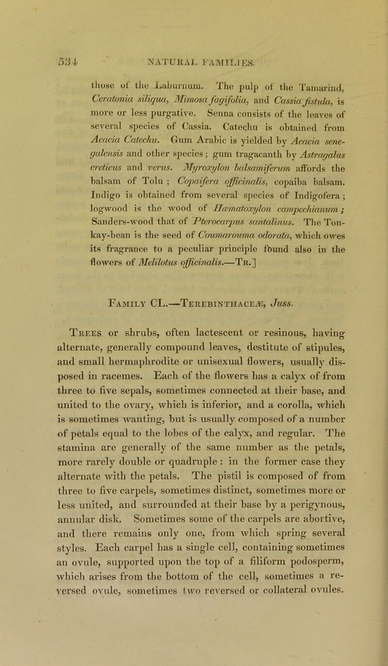 those of the Laburnum. The pulp of the Tamarind, Ceratonia siliquct, Mimosa fagifolia, and Cassia fistula, is more or less purgative. Senna consists of the leaves of several species of Cassia. Catechu is obtained from Acacia Catechu. Gum Arabic is yielded by Acacia sene- gcilensis and other species ; gum tragacanth by Astragalus creticus and verus. Myroxylon balsamiferwn affords the balsam of Tolu ; Copaifera ojficinalis, copaiba balsam. Indigo is obtained from several species of Indigofei-a; logwood is tlie wood of Hcematoxylon campechianum; Sanders-wood that of Pterocarpus santalinus. The Ton- kay-bean is the seed of Coumarouma odorata, which owes its fragrance to a peculiar principle found also in the flowers of Melilotus officinalis.—Tk.] Family CL.—Terebinthaceje, Jass. Trees or shrubs, often lactescent or resinous, having alternate, generally compound leaves, destitute of stipules, and small hermaphrodite or unisexual flowers, usually dis- posed in racemes. Each of the flowers has a calyx of from three to five sepals, sometimes connected at their base, and united to the ovary, which is inferior, and a corolla, which is sometimes wanting, hut is usually composed of a number of petals equal to the lobes of the calyx, and regular. The stamina are generally of the same number as the petals, more rarely double or quadruple : in the former case they alternate with the petals. The pistil is composed of from three to five carpels, sometimes distinct, sometimes more or less united, and surrounded at their base by a perigynous, annular disk. Sometimes some of the carpels are abortive, and there remains only one, from which spring several styles. Each carpel has a single cell, containing sometimes an ovule, supported upon the top of a filiform podosperm, which arises from the bottom of the cell, sometimes a re- versed ovule, sometimes two reversed or collateral ovules.