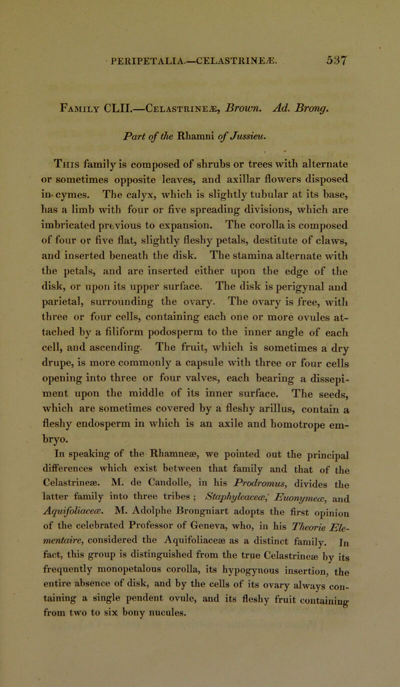 Family CLII.—Celastrineje, Brown. Ad. Brong. Part of the Rhamni of Jussieu. This family is composed of shrubs or trees with alternate or sometimes opposite leaves, and axillar flowers disposed in-cymes. The calyx, which is slightly tubular at its base, has a limb with four or five spreading divisions, which are imbricated previous to expansion. The corolla is composed of four or five flat, slightly fleshy petals, destitute of claws, and inserted beneath the disk. The stamina alternate with the petals, and are inserted either upon the edge of the disk, or upon its upper surface. The disk is perigynal and parietal, surrounding the ovary. The ovary is free, with three or four cells, containing each one or more ovules at- tached by a filiform podosperm to the inner angle of each cell, and ascending. The fruit, which is sometimes a dry drupe, is more commonly a capsule with three or four cells opening into three or four valves, each bearing a dissepi- ment upon the middle of its inner surface. The seeds, which are sometimes covered by a fleshy arillus, contain a fleshy endosperm in which is an axile and homotrope em- bryo. In speaking of the Rhamnese, we pointed out the principal differences which exist between that family and that of the Celastrinese. M. de Candolle, in his Prodromus, divides the latter family into three tribes ; Staphyleacecc,' Euonymece, and Aquifoliacece. M. Adolphe Brongniart adopts the first opinion of the celebrated Professor of Geneva, who, in his Theorie Ele- mentairc, considered the Aquifoliaceae as a distinct family. Jn fact, this group is distinguished from the true Celastrineae by its frequently monopetalous corolla, its hypogynous insertion, the entire absence of disk, and by the cells of its ovary always con- taining a single pendent ovule, and its fleshy fruit containing from two to six bony nucules.