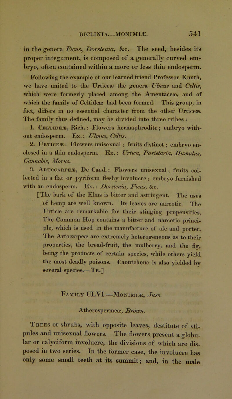 in the genera Ficus, Dorstenia, &c. The seed, besides its proper integument, is composed of a generally curved em- bryo, often contained within a more or less thin endosperm. Following the example of our learned friend Professor Kunth, we have united to the Urticese the genera Ulmus and Celtis, which were formerly placed among the Amentacese, and of which the family of Celtidese had been formed. This group, in fact, differs in no essential character from the other Urticese. The family thus defined, may be divided into three tribes : 1. Celtide^:, Rich.: Flowers hermaphrodite; embryo with- out endosperm. Ex.: Ulmus, Celtis. 2. Urticese : Flowers unisexual; fruits distinct; embryo en- closed in a thin endosperm. Ex.: Urtica, Parietaria, Humulus, Cannabis, Morus. 3. ArtocarpejE, De Cand.: Flowers unisexual; fruits col- lected in a flat or pyriform fleshy involucre; embryo furnished with an endosperm. Ex.: Dorstenia, Ficus, &c. [The bark of the Elms is bitter and astringent. The uses of hemp are well known. Its leaves are narcotic. The Urticae are remarkable for their stinging propensities. The Common Hop contains a bitter and narcotic princi- ple, which is used in the manufacture of ale and porter. The Artocarpese are extremely heterogeneous as to then- properties, the bread-fruit, the mulberry, and the fig, being the px*oducts of certain species, while others yield the most deadly poisons. Caoutchouc is also yielded by several species.—Tr.] Family CLVI.—Mokimi^e, Juss. Atherospermese, Brown. Trees or shrubs, with opposite leaves, destitute of sti- pules and unisexual flowers. The flowers present a globu- lar or calyciform involucre, the divisions of which are dis- posed in two series. In the former case, the involucre has only some small teeth at its summit; and, in the male