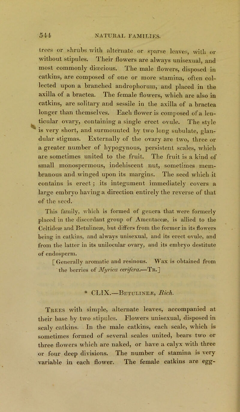 trees or shrubs with alternate or sparse leaves, with or without stipules. Their flowers are always unisexual, and most commonly dioecious. The male flowers, disposed in catkins, are composed of one or more stamina, often col- lected upon a branched androphorum, and placed in the axilla of a bractea. The female flowers, which are also in catkins, are solitary and sessile in the axilla of a bractea longer than themselves. Each flower is composed of a len- ticular ovary, containing a single erect ovule. The style is very short, and surmounted by two long subulate, glan- dular stigmas. Externally of the ovary are two, three or a greater number of liypogynous, persistent scales, which are sometimes united to the fruit. The fruit is a kind of small monospermous, indehiscent nut, sometimes mem- branous and winged upon its margins. The seed which it contains is erect ; its integument immediately covers a large embryo having a direction entirely the reverse of that of the seed. This family, which is formed of genera that were formerly placed in the discordant group of Amentacese, is allied to the Celtidese and Betulinese, but differs from the former in its flowers being in catkins, and always unisexual, and its erect ovule, and from the latter in its unilocular ovary, and its embryo destitute of endosperm. [Generally aromatic and resinous. Wax is obtained from the berries of Myrica cerifera.—Tn.] * CL1X.—Betulinese, Rich. Trees with simple, alternate leaves, accompanied at their base by two stipules. Flowers unisexual, disposed in scaly catkins. In the male catkins, each scale, which is sometimes formed of several scales united, bears two or three flowers which are naked, or have a calyx with three or four deep divisions. The number of stamina is very variable in each flower. The female catkins are egg-