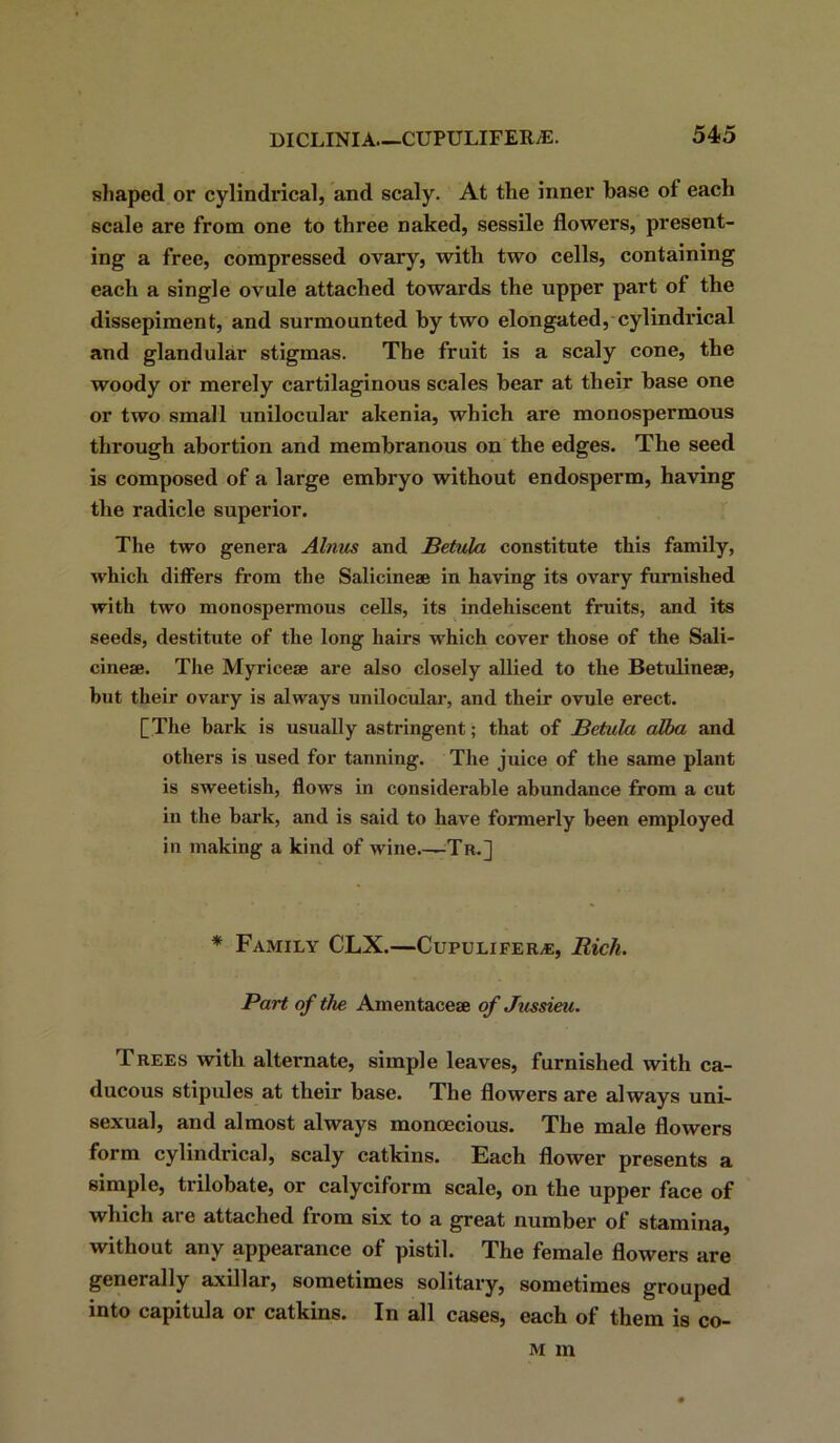 shaped or cylindrical, and scaly. At the inner base of each scale are from one to three naked, sessile flowers, present- ing a free, compressed ovary, with two cells, containing each a single ovule attached towards the upper part of the dissepiment, and surmounted by two elongated, cylindrical and glandular stigmas. The fruit is a scaly cone, the woody or merely cartilaginous scales hear at their base one or two small unilocular akenia, which are monospermous through abortion and membranous on the edges. The seed is composed of a large embryo without endosperm, having the radicle superior. The two genera Alnus and Betula constitute this family, which differs from the Salicineae in having its ovary furnished with two monospermous cells, its indehiscent fruits, and its seeds, destitute of the long hairs which cover those of the Sali- cine®. The Myrice® are also closely allied to the Betuline®, but their ovary is always unilocular, and their ovule erect. [The hark is usually astringent; that of Betula alba and others is used for tanning. The juice of the same plant is sweetish, flows in considerable abundance from a cut in the hark, and is said to have formerly been employed in making a kind of wine.—Tr.] * Family CLX.—Cupulifeile, Rich. Part of the Amentace® of Jussieu. Trees with alternate, simple leaves, furnished with ca- ducous stipules at their base. The flowers are always uni- sexual, and almost always monoecious. The male flowers form cylindrical, scaly catkins. Each flower presents a simple, trilobate, or calyciform scale, on the upper face of which are attached from six to a great number of stamina, without any appearance of pistil. The female flowers are generally axillar, sometimes solitary, sometimes grouped into capitula or catkins. In all cases, each of them is co- m m