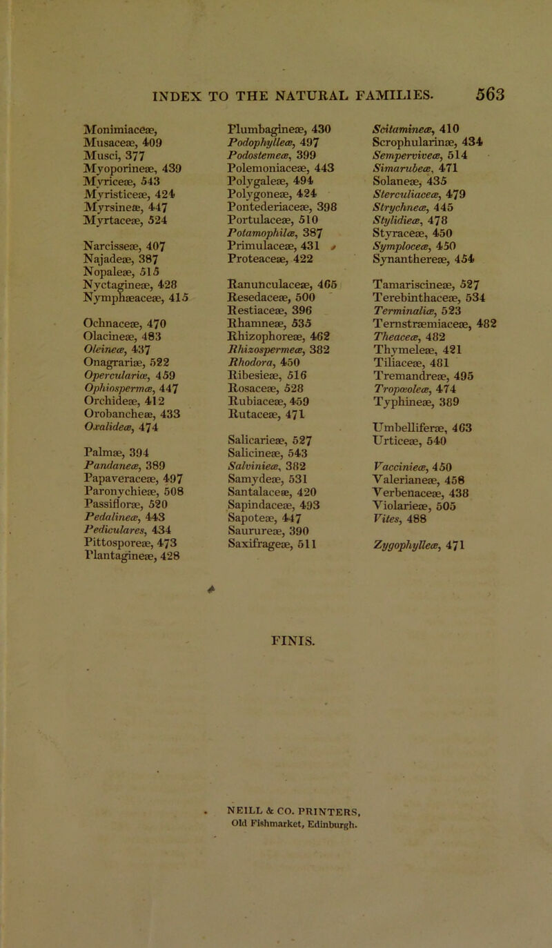 Monimiaceae, Musaceae, 409 Musci, 377 Myoporineae, 439 Mvriceae, 543 Myristiceae, 424 Myrsineae, 447 Myrtaceae, 524 Narcisseae, 407 Najadeae, 387 Nopaleae, 515 Nyctagineae, 428 Nymphaeaceae, 415 Ocknaceae, 470 Olacineae, 483 OleinecB, 437 Onagrariae, 522 Opercularias, 459 OphinspermcB, 447 Orekideae, 412 Orokanckeae, 433 Oxalidece, 474 Palmae, 394 PandanecB, 389 Papaveraceae, 497 Paronyckieae, 508 Passiflorae, 520 Pedalinece, 443 Pediculares, 434 Pittosporeae, 473 Plantagineae, 428 Flumbagineae, 430 PodophyllecB, 497 Podostemece, 399 Polemoniaceae, 443 Polygaleae, 494 Polvgoneae, 424 Pontederiaceae, 398 Portulaceae, 510 Potamophilw, 387 Primulaceae, 431 t Proteaceae, 422 Ranuhculaceae, 4C5 Resedaceae, 500 Restiaceae, 396 Rkamneae, 535 Rkizopkoreae, 462 Rhizospermea, 382 Rhodora, 450 Ribesieae, 516 Rosaceae, 528 Rubiaceae, 459 Rutaceae, 471 Salicarieae, 527 Salicineae, 543 SalviniecB, 382 Samydeae, 531 Santalaceas, 420 Sapindaceae, 493 Sapoteae, 447 Saurureae, 390 Saxifrageae, 511 A FINIS. NEILL & CO. PRINTERS, Old Fishmarket, Edinburgh. Scitaminece, 410 Scrophularinae, 434 Sempervivets, 514 Simarubew, 471 Solaneae, 435 Sterculiacece, 479 StrychnecB, 445 Stylidiew, 478 Styraceae, 450 Symploceee, 450 Synanthereae, 454 Tamariscineae, 527 Terebinthaceae, 534 Terminalice, 523 Temstraemiaceae, 482 Theaceoe, 482 Thymeleae, 421 Tiliaceae, 481 Tremandreae, 495 Tropceolece, 474 Typhineae, 389 Umbellif'erae, 463 Urticeae, 540 VacciniecB, 450 Yalerianeae, 458 Yerbenaceae, 438 Violarieae, 505 Vites, 488 Zygophyllea, 471