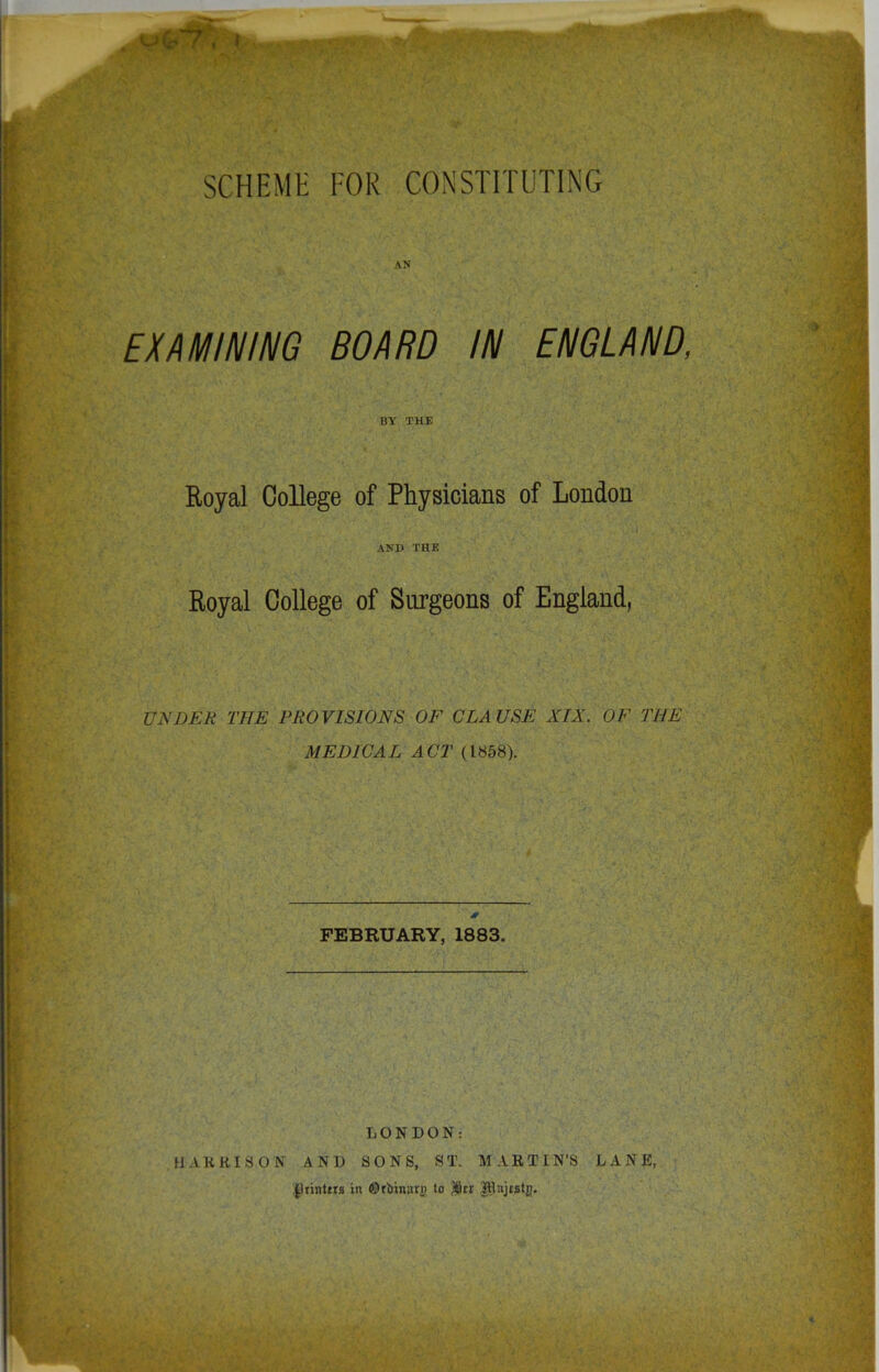 SCHEME FOR CONSTITUTING AN EXAMINING BOARD IN ENGLAND, BY THE Royal College of Physicians of London AND THE Royal College of Surgeons of England, UNDER THE PROVISIONS OF CLAUSE XIX. OF THE MEDICAL ACT (1858). FEBRUARY, 1883. LONDON: HARRISON AND SONS, ST. MARTIN'S LANE, $}rinttr8 in ©rbinarg to $cr JRajtstg.