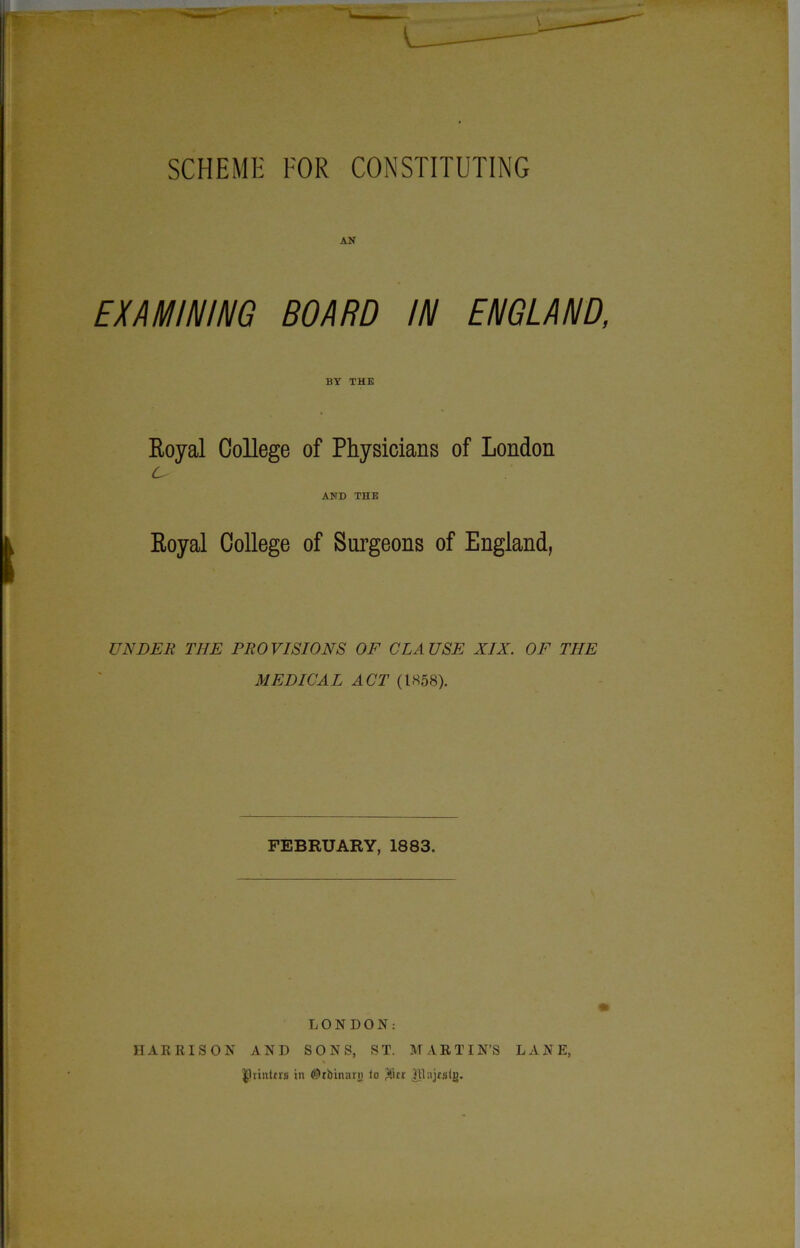 AN EXAMINING BOARD IN ENGLAND, BY THE Royal College of Physicians of London c^ AND THE Royal College of Surgeons of England, UNDER THE PROVISIONS OF CLAUSE XIX. OF THE MEDICAL ACT (1858). FEBRUARY, 1883. LONDON: HARRISON AND SONS, ST. MARTIN’S LANE, £]rinttrs in ©tbitiarn to $itr Jttajrslg.