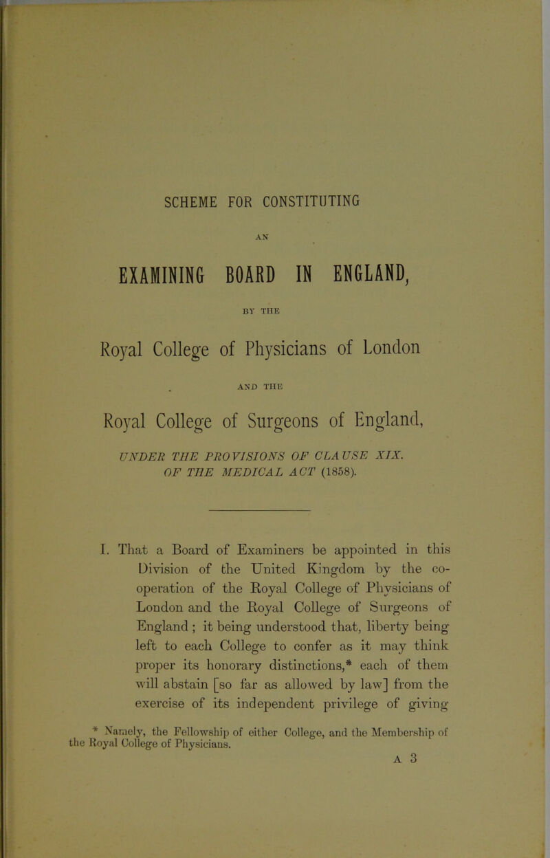 AN EXAMINING BOARD IN ENGLAND, BY THE Royal College of Physicians of London AND THE Royal College of Surgeons of England, UNDER THE PROVISIONS OE CLAUSE XIX. OF THE MEDICAL ACT (1858). I. That a Board of Examiners be appointed in this Division of the United Kingdom by the co- operation of the Boyal College of Physicians of London and the Boyal College of Surgeons of England ; it being understood that, liberty being- left to each College to confer as it may think proper its honorary distinctions,* each of them will abstain [so far as allowed by law] from the exercise of its independent privilege of giving * Namely, the Fellowship of either College, and the Membership of the Royal College of Physicians.