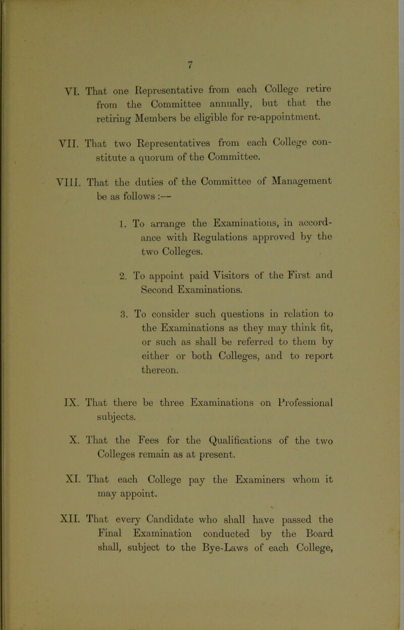 VI. That one Representative from each College retire from the Committee annually, but that the retiring Members be eligible for re-appointment. VII. That two Representatives from each College con- stitute a quorum of the Committee. VIII. That the duties of the Committee of Management be as follows :— 1. To arrange the Examinations, in accord- ance with Regulations approved by the two Colleges. 2. To appoint paid Visitors of the First and Second Examinations. 3. To consider such questions in relation to the Examinations as they may think lit, or such as shall be referred to them by either or both Colleges, and to report thereon. IX. That there be three Examinations on Professional subjects. X. That the Fees for the Qualifications of the two Colleges remain as at present. XI. That each College pay the Examiners whom it may appoint. XII. That every Candidate who shall have passed the Final Examination conducted by the Board shall, subject to the Bye-Laws of each College,