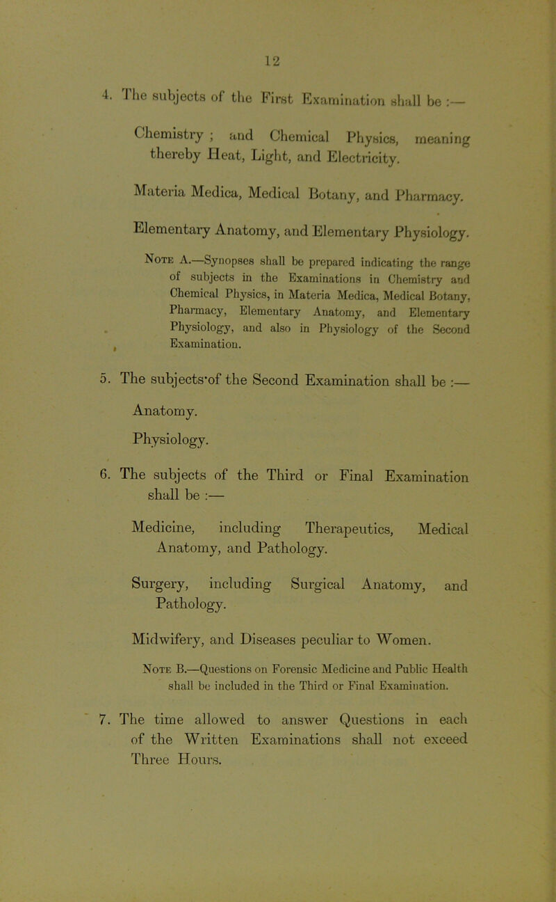 4. The subjects of the First Examination shall be Chemistry ; and Chemical Physics, meaning thereby Heat, Light, and Electricity. Materia Medica, Medical Botany, and Pharmacy. Elementary Anatomy, and Elementary Physiology. Note A.—Synopses shall be prepared indicating the range of subjects in the Examinations in Chemistry and Chemical Phj^sics, in Materia Medica, Medical Botany, Pharmacy, Elementary Anatomy, and Elementary Physiology, and also in Physiology of the Second , Examination. 5. The subjects*of the Second Examination shall be :— Anatomy. Physiology. 6. The subjects of the Third or Final Examination shall be :— Medicine, including Therapeutics, Medical Anatomy, and Pathology. Surgery, including Surgical Anatomy, and Pathology. Midwifery, and Diseases peculiar to Women. Note B.—Questions on Forensic Medicine and Public Health shall be included in the Third or Final Examination. 7. The time allowed to answer Questions in each of the Written Examinations shall not exceed Three Hours.